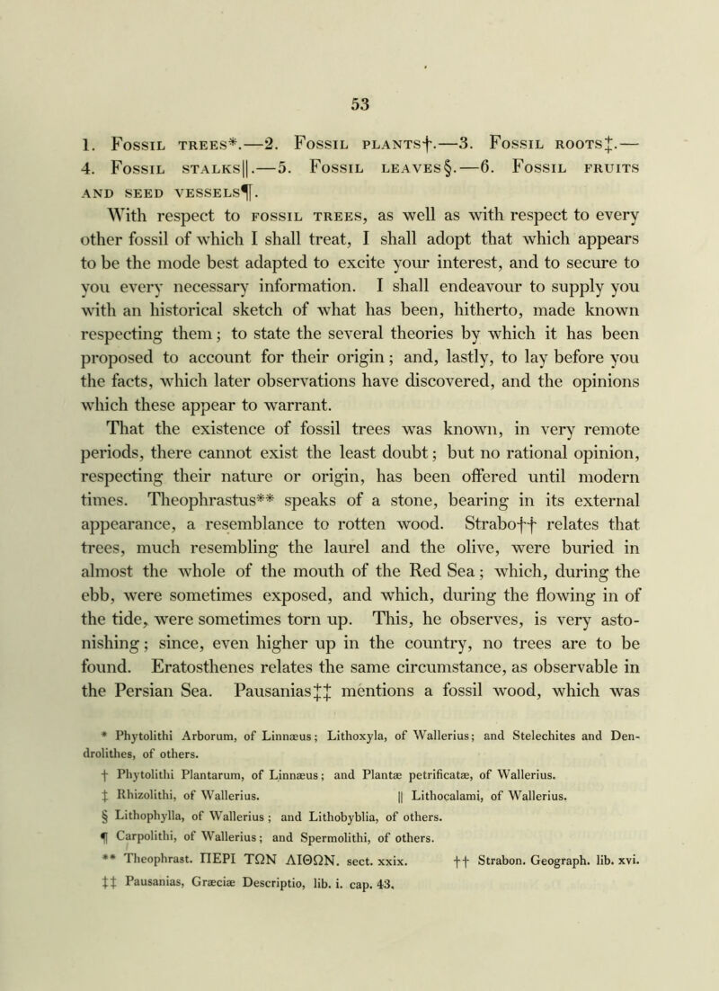 1. Fossil trees*.—2. Fossil PLANTsf.—3. Fossil roots!{:.— 4. Fossil stalks]!.—5. Fossil leaves§.—6. Fossil fruits AND SEED VESSELS^. With respect to fossil trees, as well as with respect to every other fossil of which I shall treat, I shall adopt that which appears to be the mode best adapted to excite your interest, and to secure to you every necessary information. I shall endeavour to supply you with an historical sketch of what has been, hitherto, made known respecting them; to state the several theories by which it has been proposed to account for their origin; and, lastly, to lay before you the facts, which later observations have discovered, and the opinions which these appear to warrant. That the existence of fossil trees was known, in very remote periods, there cannot exist the least doubt; but no rational opinion, respecting their nature or origin, has been offered until modern times. Tlieophrastus** speaks of a stone, bearing in its external appearance, a resemblance to rotten wood. Straboff relates that trees, much resembling the laurel and the olive, were buried in almost the whole of the mouth of the Red Sea; which, during the ebb, were sometimes exposed, and which, during the flowing in of the tide,, were sometimes torn up. This, he observes, is very asto- nishing ; since, even higher up in the country, no trees are to be found. Eratosthenes relates the same circumstance, as observable in the Persian Sea. Pausanias;];;}; mentions a fossil wood, which was ♦ Phytolithi Arborum, of Linnaeus; Lithoxyla, of Wallerius; and Stelechites and Den- drolithes, of others. f Phytolithi Plantarum, of Linnaeus; and Plantae petrificatae, of Wallerius. J Rhizolithi, of Wallerius. || Lithocalami, of Wallerius. § Lithophylla, of Wallerius ; and Lithobyblia, of others. ^ Carpolithi, of Wallerius; and Spermolithi, of others. ** Theophrast. TIEPI TQN AI0QN. sect. xxix. f f Strabon. Geograph, lib. xvi. tt Pausanias, Graeciae Descriptio, lib. i. cap. 43,