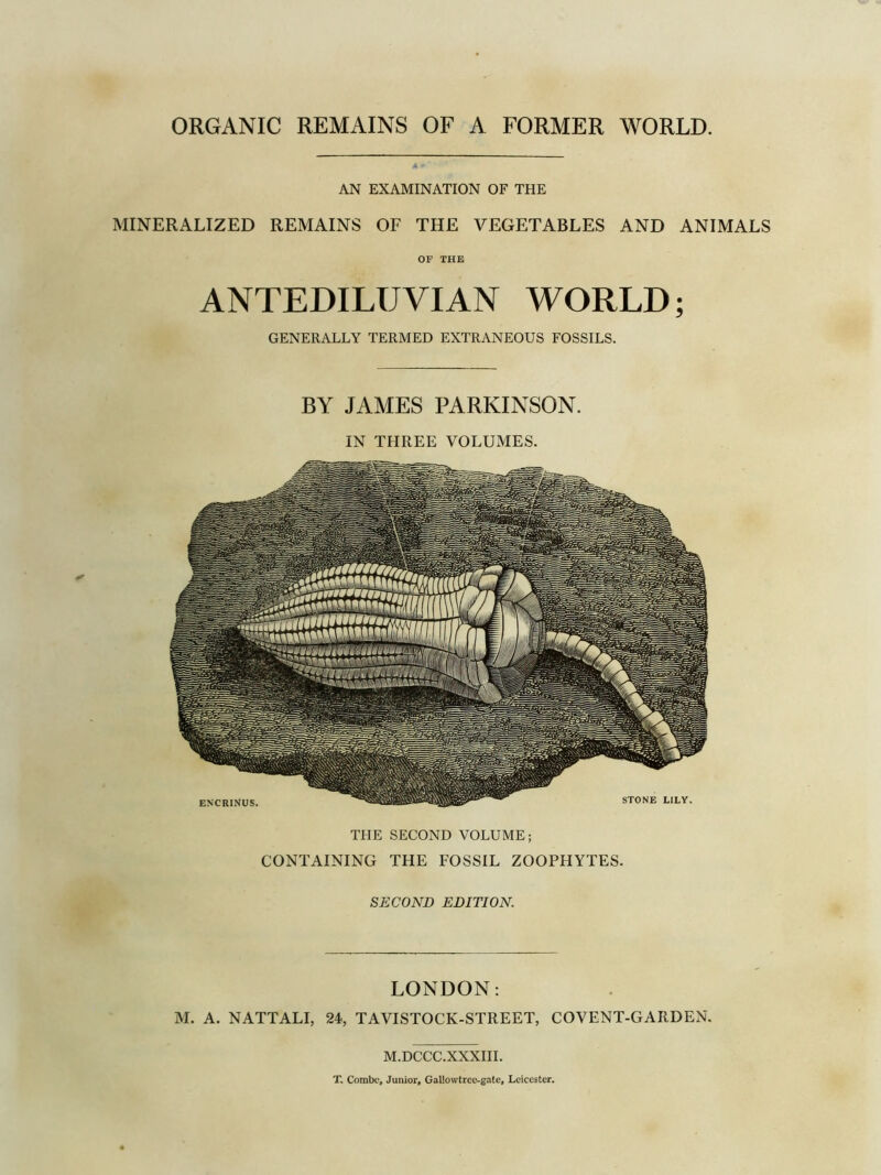 ORGANIC REMAINS OF A FORMER WORLD. AN EXAMINATION OF THE MINERALIZED REMAINS OF THE VEGETABLES AND ANIMALS OF THE ANTEDILUVIAN WORLD; GENERALLY TERMED EXTRANEOUS FOSSILS. BY JAMES PARKINSON. IN THREE VOLUMES. THE SECOND VOLUME; CONTAINING THE FOSSIL ZOOPHYTES. SECOND EDITION. LONDON: M. A. NATTALI, 24, TAVISTOCK-STREET, COVENT-GARDEN. M.DCCC.XXXIII. T. Combe, Junior, Galiowtrce-gate, Leicester.