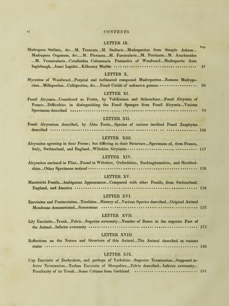 LETTER IX. * Page Madrepora Stellata, Truncata...M. Stellaris...Madreporites from Steeple Ashton... Madrepora Organum, &C....M. Flexuosa...M. Fascicularis...M. Pectinata...M. Arachnoides ...M. Vermicularis...Coralloidea Columnaria Pantaedra of Woodward...Madreporite from Ingleburgh...Junci Lapidei...Kilkenny Marble 47 LETTER X. Mycetitae of Woodward...Porpital and turbinated compound Madreporites...Ramose Madrepo- rites...Milleporites...Celleporites, &c....Fossil Corals of unknown genera 68 LETTER XI. Fossil Alcyonia...Considered as Fruits, by Volckmann and Scheuchzer...Fossil Alcyonia of France...Difficulties in distinguishing the Fossil Sponges from Fossil Alcyonia...Various Specimens described 79 LETTER XII. Fossil Alcyonium described, by Abbe Fortis...Species of various inedited Fossil Zoophytes described 106 LETTER XIII. Alcyonites agreeing in their Forms; but differing in their Structure...Specimens of, from France, Italy, Switzerland, and England...Wiltshire Alcyonite 117 LETTER XIV. Alcyonites enclosed in Flint...Found in Wiltshire, Oxfordshire, Buckinghamshire, and Hertford- shire...Other Specimens noticed 128 LETTER XV. Maestricht Fossils...Ambiguous Appearances...Compared with other Fossils, from Switzerland, England, and America 134 LETTER XVI. Encrinites and Pentacrinites...Trochites...History of...Various Species described...Original Animal Membrane demonstrated...Screwstone 152 LETTER XVII. Lily Encrinite...Trunk...Pelvis...Superior extremity...Number of Bones in the superior Part of the Animal...Inferior extremity 173 LETTER XVIII. Reflections on the Nature and Structure of this Animal...The Animal described in various states 186 LETTER XIX. Cap Encrinite of Derbyshire, and perhaps of Yorkshire...Superior Termination...Supposed in- ferior Termination...Turban Encrinite of Shropshire...Pelvis described...Inferior extremity... Peculiarity of its Trunk...Same Column from Gothland 191