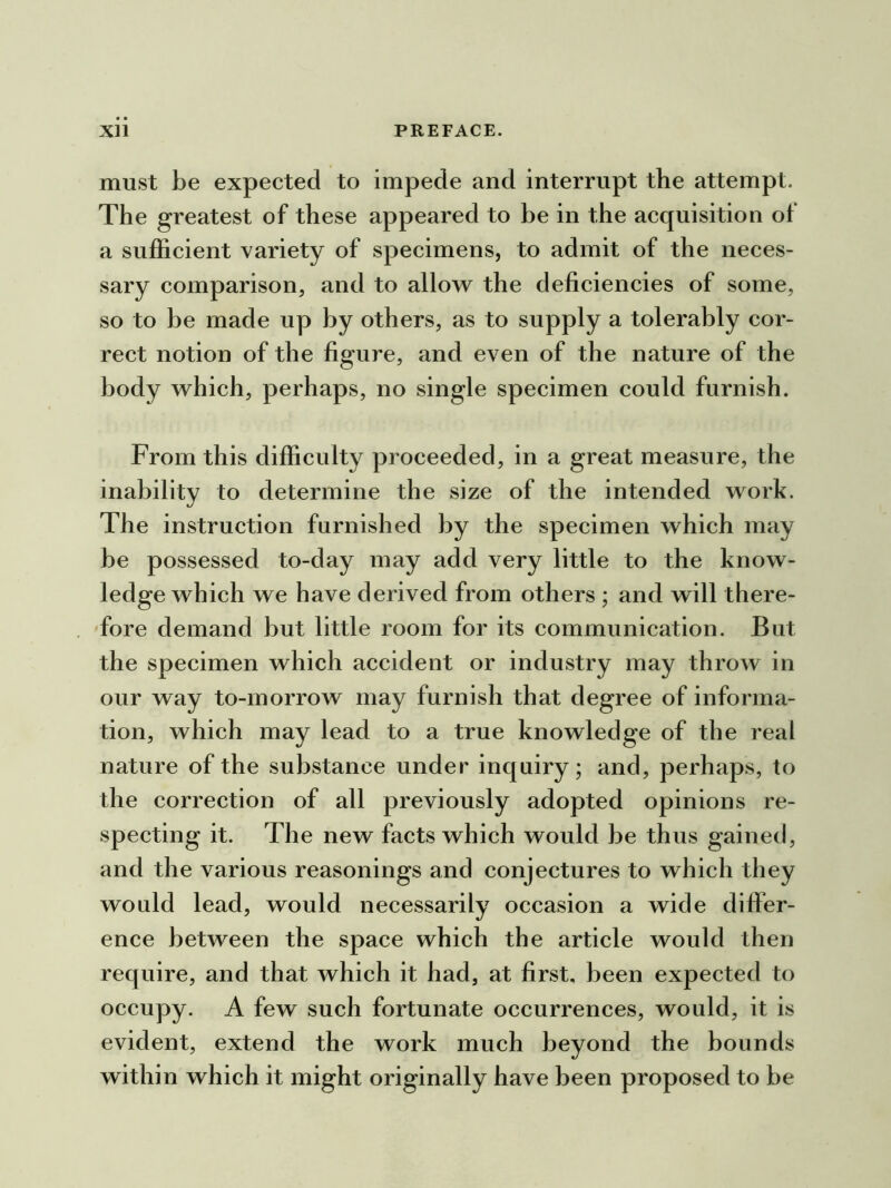 must be expected to impede and interrupt the attempt. The greatest of these appeared to be in the acquisition of a sufficient variety of specimens, to admit of the neces- sary comparison, and to allow the deficiencies of some, so to be made up by others, as to supply a tolerably cor- rect notion of the figure, and even of the nature of the body which, perhaps, no single specimen could furnish. From this difficulty proceeded, in a great measure, the inability to determine the size of the intended work. The instruction furnished by the specimen which may be possessed to-day may add very little to the know- ledge which we have derived from others ; and will there- fore demand but little room for its communication. But the specimen which accident or industry may throw in our way to-morrow may furnish that degree of informa- tion, which may lead to a true knowledge of the real nature of the substance under inquiry; and, perhaps, to the correction of all previously adopted opinions re- specting it. The new facts which would be thus gained, and the various reasonings and conjectures to which they would lead, would necessarily occasion a wide differ- ence between the space which the article would then require, and that which it had, at first, been expected to occupy. A few such fortunate occurrences, would, it is evident, extend the work much beyond the bounds within which it might originally have been proposed to be