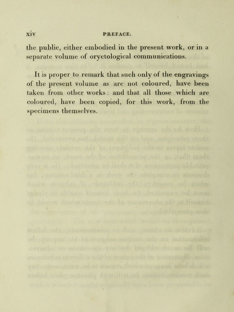 the public, either embodied in the present work, or in a separate volume of oryctological communications. It is proper to remark that such only of the engravings of the present volume as are not coloured, have been taken from other works : and that all those which are coloured, have been copied, for this work, from the specimens themselves.