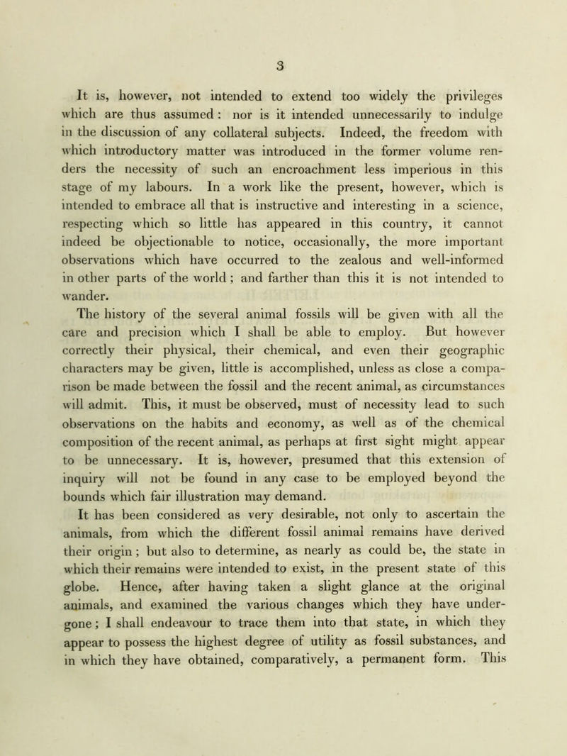 It is, however, not intended to extend too widely the privileges which are thus assumed : nor is it intended unnecessarily to indulge in the discussion of any collateral subjects. Indeed, the freedom with which introductory matter was introduced in the former volume ren- ders the necessity of such an encroachment less imperious in this stage of my labours. In a work like the present, however, which is intended to embrace all that is instructive and interesting in a science, respecting which so little has appeared in this country, it cannot indeed be objectionable to notice, occasionally, the more important observations which have occurred to the zealous and well-informed in other parts of the world ; and farther than this it is not intended to wander. The history of the several animal fossils will be given with all the care and precision which I shall be able to employ. But however correctly their physical, their chemical, and even their geographic characters may be given, little is accomplished, unless as close a compa- rison be made between the fossil and the recent animal, as circumstances will admit. This, it must be observed, must of necessity lead to such observations on the habits and economy, as well as of the chemical composition of the recent animal, as perhaps at first sight might appear to be unnecessary. It is, however, presumed that this extension of inquiry will not be found in any case to be employed beyond the bounds which fair illustration may demand. It has been considered as very desirable, not only to ascertain the animals, from which the different fossil animal remains have derived their origin ; but also to determine, as nearly as could be, the state in which their remains were intended to exist, in the present state of this globe. Hence, after having taken a slight glance at the original animals, and examined the various changes which they have under- gone ; I shall endeavour to trace them into that state, in which they appear to possess the highest degree of utility as fossil substances, and in which they have obtained, comparatively, a permanent form. This