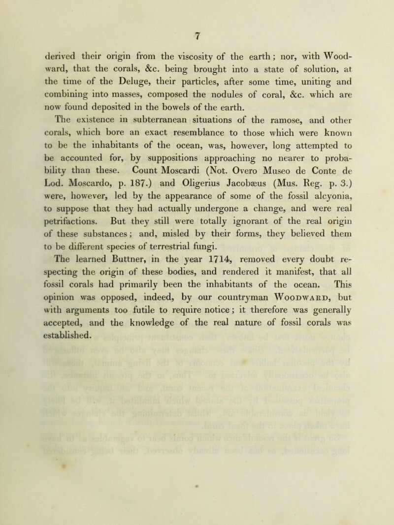 derived their origin from the viscosity of the earth; nor, with Wood- ward, that the corals, &c. being brought into a state of solution, at the time of the Deluge, their particles, after some time, uniting and combining into masses, composed the nodules of coral, &c. which are now found deposited in the bowels of the earth. The existence in subterranean situations of the ramose, and other corals, which bore an exact resemblance to those which were known to be the inhabitants of the ocean, was, however, long attempted to be accounted for, by suppositions approaching no nearer to proba- bility than these. Count Moscardi (Not. Overo Museo de Conte de Lod. Moscardo, p. 187.) and Oligerius Jacobaeus (Mus. Reg. p. 3.) were, however, led by the appearance of some of the fossil alcyonia, to suppose that they had actually undergone a change, and were real petrifactions. But they still were totally ignorant of the real origin of these substances ; and, misled by their forms, they believed them to be different species of terrestrial fungi. The learned Buttner, in the year 1714, removed every doubt re- specting the origin of these bodies, and rendered it manifest, that all fossil corals had primarily been the inhabitants of the ocean. This opinion was opposed, indeed, by our countryman Woodward, but with arguments too futile to require notice; it therefore was generally accepted, and the knowledge of the real nature of fossil corals was established.