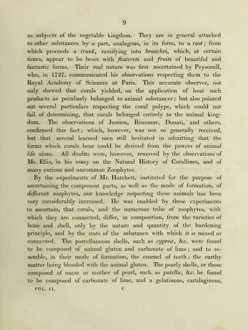 as subjects of the vegetable kingdom. They are in general attached toother substances by a part, analagous, in its form, to a root; from which proceeds a trunk, ramifying into branches, which, at certain times, appear to be beset with flowerets and fruits of beautiful and fantastic forms. Their real nature was first ascertained by Peysonell, who, in 1727? communicated his observations respecting them to the Royal Academy of Sciences at Paris. This accurate observer, not only shewed that corals yielded, on the application of heat such products as peculiarly belonged to animal substances ; but also pointed out several particulars respecting the coral polype, which could not fail of determining, that corals belonged entirely to the animal king- dom. The observations of Jussieu, Reaumur, Donati, and others, confirmed this fact; which, however, was not so generally received, but that several learned men still hesitated in admitting that the forms which corals bear could be derived from the powers of animal life alone. All doubts were, howTever, removed by the observations of Mr. Ellis, m his essay on the Natural History of Corallines, and of many curious and uncommon Zoophytes. By the experiments of Mr. Hatchett, instituted for the purpose of ascertaining the component parts, as well as the mode of formation, of different zoophytes, our knowledge respecting these animals has been very considerably increased. He was enabled by these experiments to ascertain, that corals, and the numerous tribe of zoophytes, with which they are connected, differ, in composition, from the varieties of bone and shell, only by the nature and quantity of the hardening principle, and by the state of the substance with which it is mixed or connected. The porcellaneous shells, such as cyprece, &c. were found to be composed of animal gluten and carbonate of lime; and to re- semble, in their mode of formation, the enamel of teeth; the earthy matter being blended with the animal gluten. The pearly shells, or those composed of nacre or mother of pearl, such as patellce, &c. he found to be composed of carbonate of lime, and a gelatinous, cartilaginous, c VOL. II.