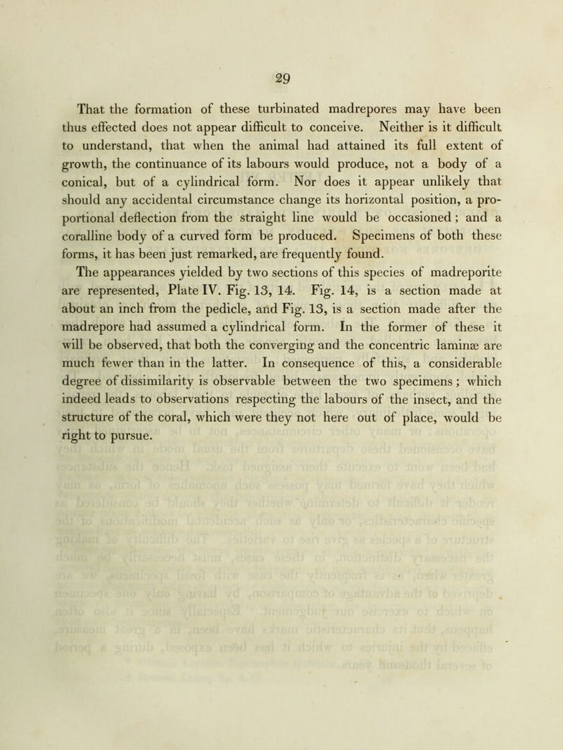 That the formation of these turbinated madrepores may have been thus effected does not appear difficult to conceive. Neither is it difficult to understand, that when the animal had attained its full extent of growth, the continuance of its labours would produce, not a body of a conical, but of a cylindrical form. Nor does it appear unlikely that should any accidental circumstance change its horizontal position, a pro- portional deflection from the straight line would be occasioned ; and a coralline body of a curved form be produced. Specimens of both these forms, it has been just remarked, are frequently found. The appearances yielded by two sections of this species of madreporite are represented, Plate IV. Fig. 13, 14. Fig. 14, is a section made at about an inch from the pedicle, and Fig. 13, is a section made after the madrepore had assumed a cylindrical form. In the former of these it will be observed, that both the converging and the concentric laminae are much fewer than in the latter. In consequence of this, a considerable degree of dissimilarity is observable between the two specimens; which indeed leads to observations respecting the labours of the insect, and the structure of the coral, which were they not here out of place, would be right to pursue.