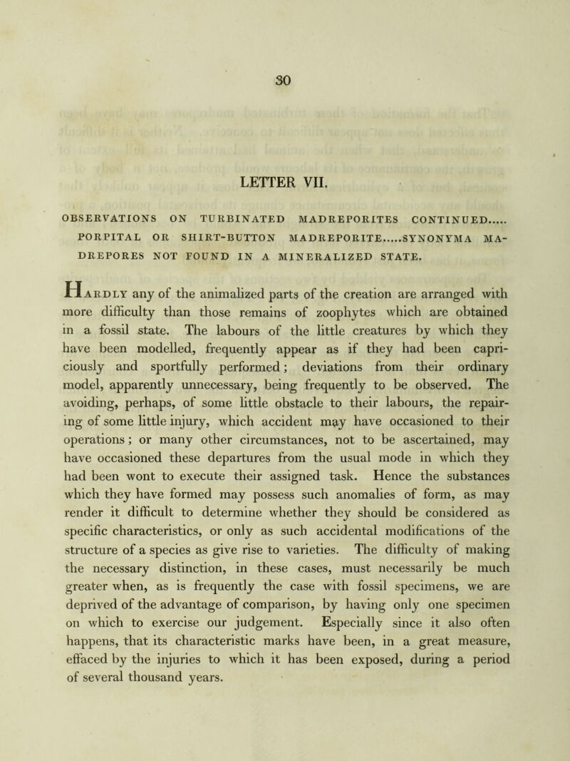 LETTER VII. OBSERVATIONS ON TURBINATED M ADREPORITES CONTINUED PORPITAL OR SHIRT-BUTTON MAD REPO RITE SYNONYMA MA- DREPORES NOT FOUND IN A MINERALIZED STATE. Hardly any of the animalized parts of the creation are arranged with more difficulty than those remains of zoophytes which are obtained in a fossil state. The labours of the little creatures by which they have been modelled, frequently appear as if they had been capri- ciously and sportfully performed; deviations from their ordinary model, apparently unnecessary, being frequently to be observed. The avoiding, perhaps, of some little obstacle to their labours, the repair- ing of some little injury, which accident may have occasioned to their operations; or many other circumstances, not to be ascertained, may have occasioned these departures from the usual mode in which they had been wont to execute their assigned task. Hence the substances which they have formed may possess such anomalies of form, as may render it difficult to determine whether they should be considered as specific characteristics, or only as such accidental modifications of the structure of a species as give rise to varieties. The difficulty of making the necessary distinction, in these cases, must necessarily be much greater when, as is frequently the case with fossil specimens, we are deprived of the advantage of comparison, by having only one specimen on which to exercise our judgement. Especially since it also often happens, that its characteristic marks have been, in a great measure, effaced by the injuries to which it has been exposed, during a period of several thousand years.