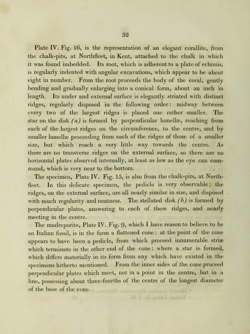Plate IV. Fig. 16, is the representation of an elegant corallite, from the chalk-pits, at Northfleet, in Kent, attached to the chalk in which it was found imbedded. Its root, which is adherent to a plate of echinus, is regularly indented with angular excavations, which appear to be about eight in number. From the root proceeds the body of the coral, gently bending and gradually enlarging into a conical form, about an inch in length. Its under and external surface is elegantly striated with distinct ridges, regularly disposed in the following order: midway between every two of the largest ridges is placed one rather smaller. The star on the disk (a) is formed by perpendicular lamellae, reaching from each of the largest ridges on the circumference, to the centre, and by smaller lamellae proceeding from each of the ridges of those of a smaller size, but which reach a very little way towards the centre. As there are no transverse ridges on the external surface, so there are no horizontal plates observed internally, at least as low as the eye can com- mand, which is very near to the bottom. The specimen, Plate IV. Fig. 15, is also from the chalk-pits, at North- fleet. In this delicate specimen, the pedicle is very observable; the ridges, on the external surface, are all nearly similar in size, and disposed with much regularity and neatness. The stellated disk (b) is formed by perpendicular plates, answering to each of these ridges, and nearly meeting in the centre. The madreporite, Plate IV. Fig. 9, which I have reason to believe to be an Italian fossil, is in the form a flattened cone: at the point of the cone appears to have been a pedicle, from which proceed innumerable striae which terminate in the other end of the cone : where a star is formed, which differs materially in its form from any which have existed in the specimens hitherto mentioned. From the inner sides of the cone proceed perpendicular plates which meet, not in a point in the centre, but in a line, possessing about three-fourths of the centre of the longest diameter of the base of the cone.
