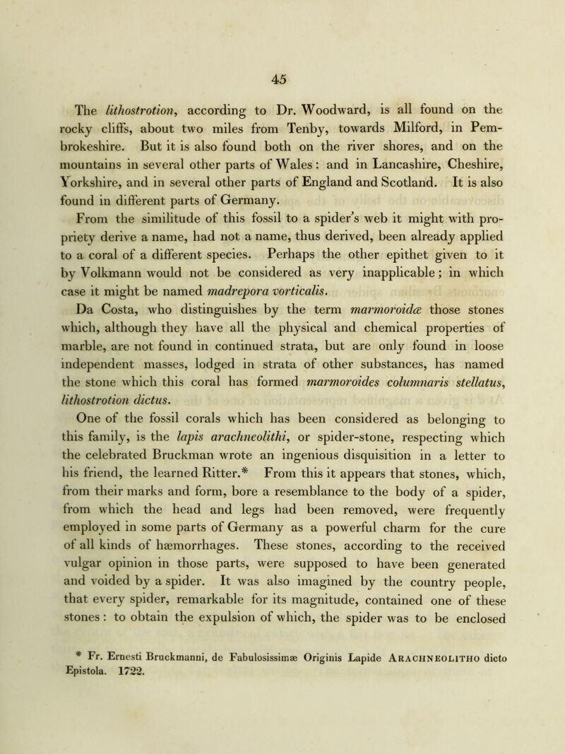 The lithostrotion, according to Dr. Woodward, is all found on the rocky cliffs, about two miles from Tenby, towards Milford, in Pem- brokeshire. But it is also found both on the river shores, and on the mountains in several other parts of Wales: and in Lancashire, Cheshire, Yorkshire, and in several other parts of England and Scotland. It is also found in different parts of Germany. From the similitude of this fossil to a spider's web it might with pro- priety derive a name, had not a name, thus derived, been already applied to a coral of a different species. Perhaps the other epithet given to it by Volkmann would not be considered as very inapplicable; in which case it might be named madrepora vorticalis. Da Costa, who distinguishes by the term marmoroidce those stones which, although they have all the physical and chemical properties of marble, are not found in continued strata, but are only found in loose independent masses, lodged in strata of other substances, has named the stone which this coral has formed marmoroides columnaris stellatus, lithostrotion dictus. One of the fossil corals which has been considered as belonging to this family, is the lapis arachneolithi, or spider-stone, respecting which the celebrated Bruckman wrote an ingenious disquisition in a letter to his friend, the learned Ritter.* From this it appears that stones, which, from their marks and form, bore a resemblance to the body of a spider, from which the head and legs had been removed, were frequently employed in some parts of Germany as a powerful charm for the cure of all kinds of haemorrhages. These stones, according to the received vulgar opinion in those parts, were supposed to have been generated and voided by a spider. It was also imagined by the country people, that every spider, remarkable for its magnitude, contained one of these stones : to obtain the expulsion of which, the spider was to be enclosed * Fr. Ernesti Bruckmanni, de Fabulosissimae Originis Lapide Arachnbolitho dicto Epistola. 1722.