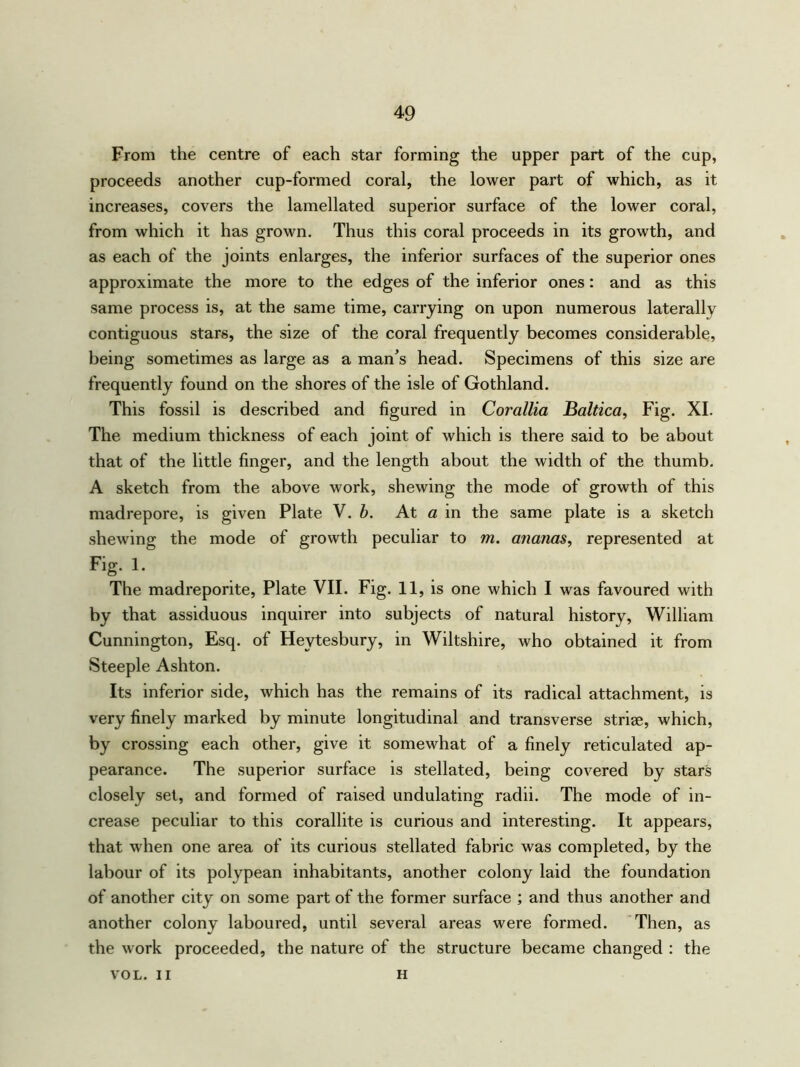 From the centre of each star forming the upper part of the cup, proceeds another cup-formed coral, the lower part of which, as it increases, covers the lamellated superior surface of the lower coral, from which it has grown. Thus this coral proceeds in its growth, and as each of the joints enlarges, the inferior surfaces of the superior ones approximate the more to the edges of the inferior ones: and as this same process is, at the same time, carrying on upon numerous laterally contiguous stars, the size of the coral frequently becomes considerable, being sometimes as large as a man’s head. Specimens of this size are frequently found on the shores of the isle of Gothland. This fossil is described and figured in Corallia Baltica, Fig. XI. The medium thickness of each joint of which is there said to be about that of the little finger, and the length about the width of the thumb. A sketch from the above work, shewing the mode of growth of this madrepore, is given Plate V. b. At a in the same plate is a sketch shewing the mode of growth peculiar to m. ananas, represented at Fig. 1. The madreporite, Plate VII. Fig. 11, is one which I was favoured with by that assiduous inquirer into subjects of natural history, William Cunnington, Esq. of Heytesbury, in Wiltshire, who obtained it from Steeple Ashton. Its inferior side, which has the remains of its radical attachment, is very finely marked by minute longitudinal and transverse striae, which, by crossing each other, give it somewhat of a finely reticulated ap- pearance. The superior surface is stellated, being covered by stars closely set, and formed of raised undulating radii. The mode of in- crease peculiar to this corallite is curious and interesting. It appears, that when one area of its curious stellated fabric was completed, by the labour of its polypean inhabitants, another colony laid the foundation of another city on some part of the former surface ; and thus another and another colony laboured, until several areas were formed. Then, as the work proceeded, the nature of the structure became changed : the VOL. II H