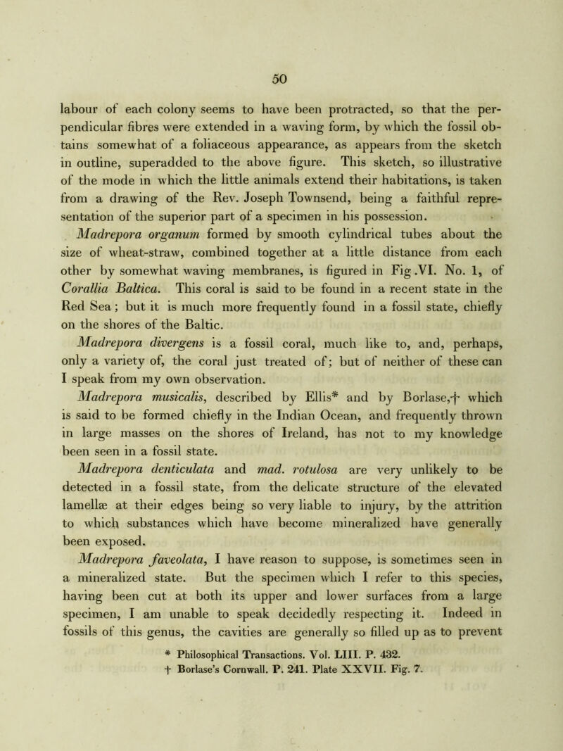 labour of each colony seems to have been protracted, so that the per- pendicular fibres were extended in a waving form, by which the fossil ob- tains somewhat of a foliaceous appearance, as appears from the sketch in outline, superadded to the above figure. This sketch, so illustrative of the mode in which the little animals extend their habitations, is taken from a drawing of the Rev. Joseph Townsend, being a faithful repre- sentation of the superior part of a specimen in his possession. Madrepora organum formed by smooth cylindrical tubes about the size of wheat-straw, combined together at a little distance from each other by somewhat waving membranes, is figured in Fig .VI. No. 1, of Corallia Baltica. This coral is said to be found in a recent state in the Red Sea; but it is much more frequently found in a fossil state, chiefly on the shores of the Baltic. Madrepora diver gens is a fossil coral, much like to, and, perhaps, only a variety of, the coral just treated of; but of neither of these can I speak from my own observation. Madrepora musicalis, described by Ellis* and by Borlase,q- which is said to be formed chiefly in the Indian Ocean, and frequently thrown in large masses on the shores of Ireland, has not to my knowledge been seen in a fossil state. Madrepora denticulata and mad. rotulosa are very unlikely to be detected in a fossil state, from the delicate structure of the elevated lamellae at their edges being so very liable to injury, by the attrition to which substances which have become mineralized have generally been exposed. Madrepora faveolata, I have reason to suppose, is sometimes seen in a mineralized state. But the specimen which I refer to this species, having been cut at both its upper and lower surfaces from a large specimen, I am unable to speak decidedly respecting it. Indeed in fossils of this genus, the cavities are generally so filled up as to prevent # Philosophical Transactions. Vol. LIII. P. 432. + Borlase’s Cornwall. P. 241. Plate XXVII. Fig. 7.