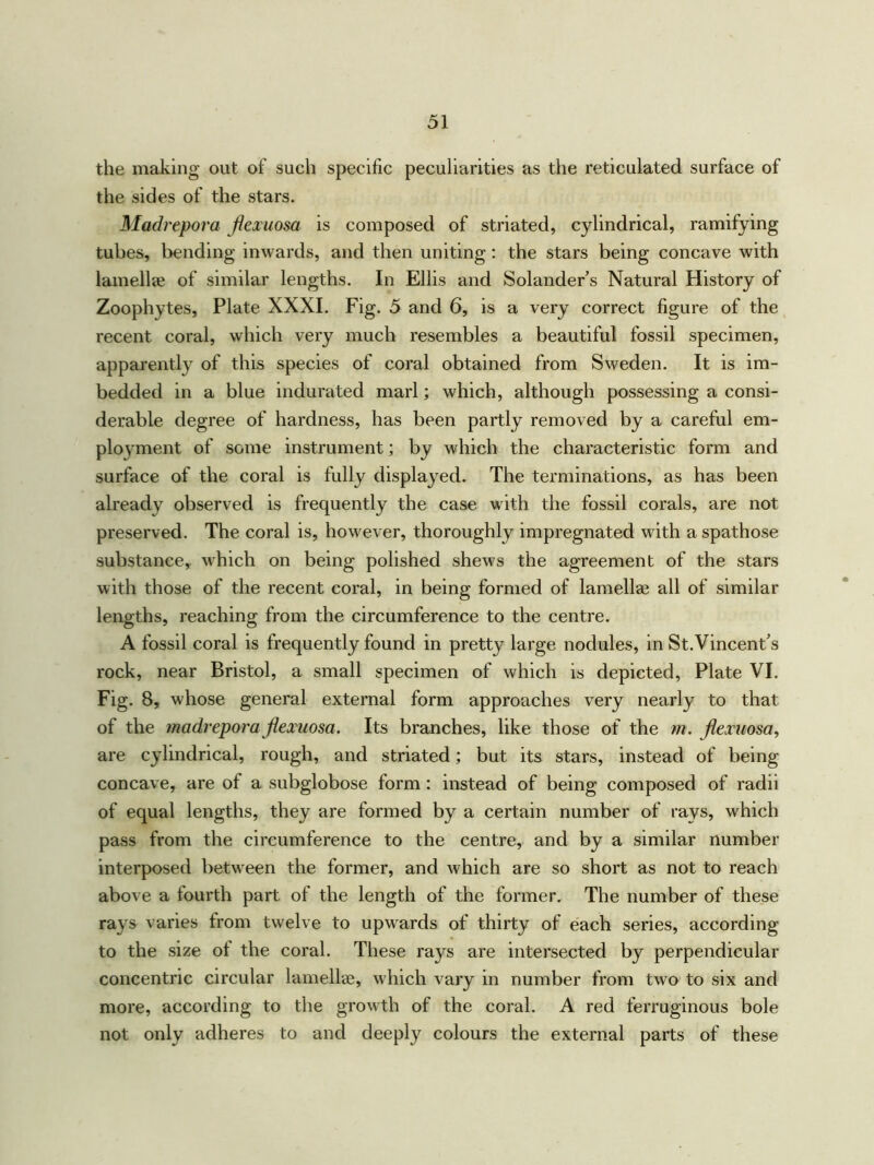 the making out of such specific peculiarities as the reticulated surface of the sides of the stars. Madrepora jiexuosa is composed of striated, cylindrical, ramifying tubes, bending inwards, and then uniting: the stars being concave with lamellae of similar lengths. In Ellis and Solander’s Natural History of Zoophytes, Plate XXXI. Fig. 5 and 6, is a very correct figure of the recent coral, which very much resembles a beautiful fossil specimen, apparently of this species of coral obtained from Sweden. It is im- bedded in a blue indurated marl; which, although possessing a consi- derable degree of hardness, has been partly removed by a careful em- ployment of some instrument; by which the characteristic form and surface of the coral is fully displayed. The terminations, as has been already observed is frequently the case with the fossil corals, are not preserved. The coral is, however, thoroughly impregnated with aspathose substance, which on being polished shews the agreement of the stars with those of the recent coral, in being formed of lamellae all of similar lengths, reaching from the circumference to the centre. A fossil coral is frequently found in pretty large nodules, in St.Vincent’s rock, near Bristol, a small specimen of which is depicted, Plate VI. Fig. 8, whose general external form approaches very nearly to that of the madrepora jiexuosa. Its branches, like those of the m. jiexuosa, are cylindrical, rough, and striated; but its stars, instead of being concave, are of a subglobose form : instead of being composed of radii of equal lengths, they are formed by a certain number of rays, which pass from the circumference to the centre, and by a similar number interposed between the former, and which are so short as not to reach above a fourth part of the length of the former. The number of these rays varies from twelve to upwards of thirty of each series, according to the size of the coral. These rays are intersected by perpendicular concentric circular lamellae, which vary in number from two to six and more, according to the growth of the coral. A red ferruginous bole not only adheres to and deeply colours the external parts of these