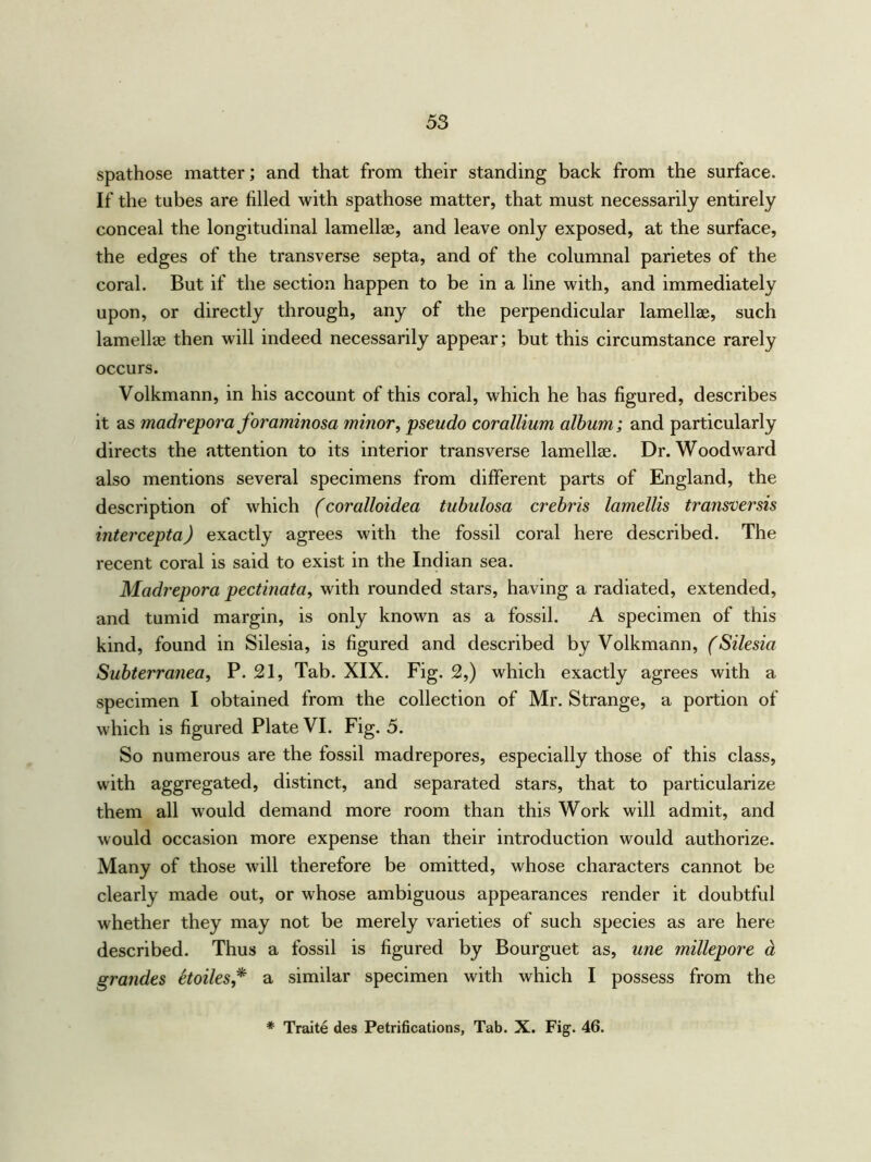 spathose matter; and that from their standing back from the surface. If the tubes are filled with spathose matter, that must necessarily entirely conceal the longitudinal lamellae, and leave only exposed, at the surface, the edges of the transverse septa, and of the columnal parietes of the coral. But if the section happen to be in a line with, and immediately upon, or directly through, any of the perpendicular lamellae, such lamellae then will indeed necessarily appear; but this circumstance rarely occurs. Volkmann, in his account of this coral, which he has figured, describes it as madrepora foraminosa minor, pseudo corallium album; and particularly directs the attention to its interior transverse lamellae. Dr. Woodward also mentions several specimens from different parts of England, the description of which (coralloidea tubulosa crebris lamellis transversis intercepta) exactly agrees with the fossil coral here described. The recent coral is said to exist in the Indian sea. Madrepora pectinata, with rounded stars, having a radiated, extended, and tumid margin, is only known as a fossil. A specimen of this kind, found in Silesia, is figured and described by Volkmann, (Silesia Subterranea, P. 21, Tab. XIX. Fig. 2,) which exactly agrees with a specimen I obtained from the collection of Mr. Strange, a portion of which is figured Plate VI. Fig. 5. So numerous are the fossil madrepores, especially those of this class, with aggregated, distinct, and separated stars, that to particularize them all would demand more room than this Work will admit, and would occasion more expense than their introduction would authorize. Many of those will therefore be omitted, whose characters cannot be clearly made out, or whose ambiguous appearances render it doubtful whether they may not be merely varieties of such species as are here described. Thus a fossil is figured by Bourguet as, une millepore a grandes itoiles * a similar specimen with which I possess from the * Traite des Petrifications, Tab. X. Fig. 46.