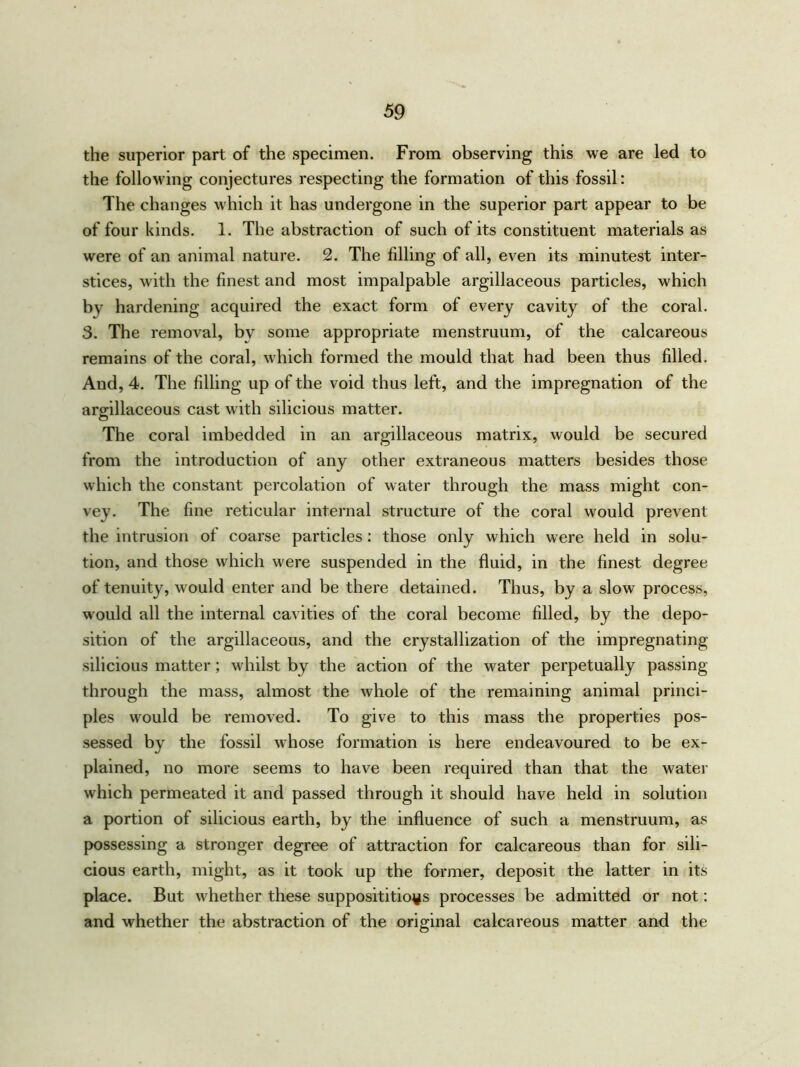 the superior part of the specimen. From observing this we are led to the following conjectures respecting the formation of this fossil: The changes which it has undergone in the superior part appear to be of four kinds. 1. The abstraction of such of its constituent materials as were of an animal nature. 2. The filling of all, even its minutest inter- stices, with the finest and most impalpable argillaceous particles, which by hardening acquired the exact form of every cavity of the coral. 3. The removal, by some appropriate menstruum, of the calcareous remains of the coral, which formed the mould that had been thus filled. And, 4. The filling up of the void thus left, and the impregnation of the argillaceous cast with silicious matter. The coral imbedded in an argillaceous matrix, would be secured from the introduction of any other extraneous matters besides those which the constant percolation of water through the mass might con- vey. The fine reticular internal structure of the coral would prevent the intrusion of coarse particles: those only which were held in solu- tion, and those which were suspended in the fluid, in the finest degree of tenuity, would enter and be there detained. Thus, by a slow process, would all the internal cavities of the coral become filled, by the depo- sition of the argillaceous, and the crystallization of the impregnating silicious matter; whilst by the action of the water perpetually passing through the mass, almost the whole of the remaining animal princi- ples would be removed. To give to this mass the properties pos- sessed by the fossil whose formation is here endeavoured to be ex- plained, no more seems to have been required than that the water which permeated it and passed through it should have held in solution a portion of silicious earth, by the influence of such a menstruum, as possessing a stronger degree of attraction for calcareous than for sili- cious earth, might, as it took up the former, deposit the latter in its place. But whether these supposititious processes be admitted or not: and whether the abstraction of the original calcareous matter and the