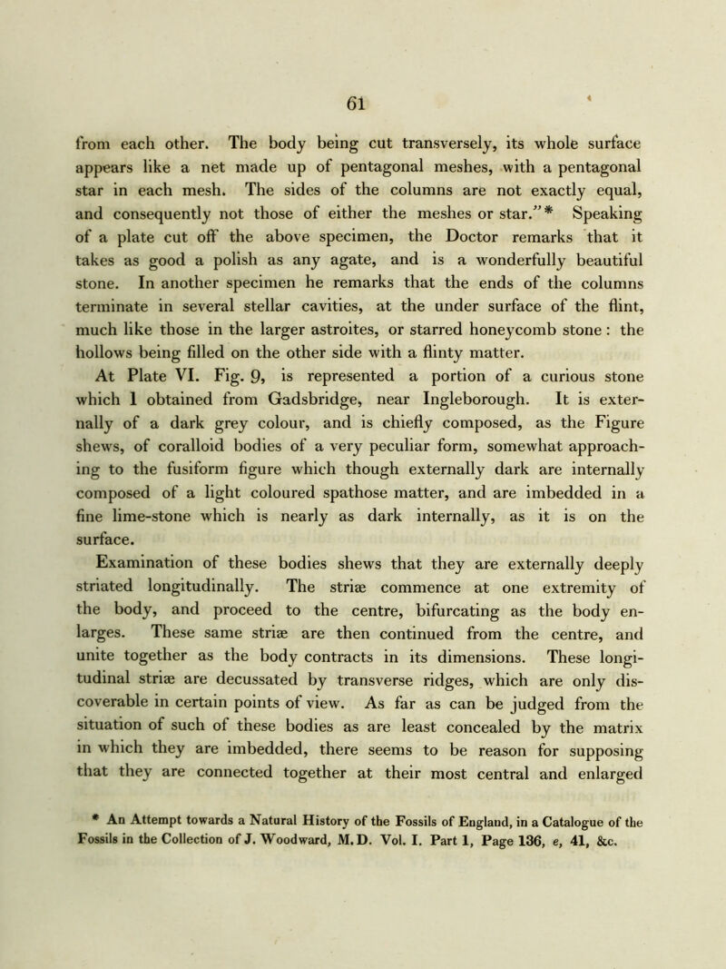 4 from each other. The body being cut transversely, its whole surface appears like a net made up of pentagonal meshes, with a pentagonal star in each mesh. The sides of the columns are not exactly equal, and consequently not those of either the meshes or star/'* Speaking of a plate cut off the above specimen, the Doctor remarks that it takes as good a polish as any agate, and is a wonderfully beautiful stone. In another specimen he remarks that the ends of the columns terminate in several stellar cavities, at the under surface of the flint, much like those in the larger astroites, or starred honeycomb stone : the hollows being filled on the other side with a flinty matter. At Plate VI. Fig. 9? is represented a portion of a curious stone which 1 obtained from Gadsbridge, near Ingleborough. It is exter- nally of a dark grey colour, and is chiefly composed, as the Figure shews, of coralloid bodies of a very peculiar form, somewhat approach- ing to the fusiform figure which though externally dark are internally composed of a light coloured spathose matter, and are imbedded in a fine lime-stone which is nearly as dark internally, as it is on the surface. Examination of these bodies shews that they are externally deeply striated longitudinally. The striae commence at one extremity of the body, and proceed to the centre, bifurcating as the body en- larges. These same striae are then continued from the centre, and unite together as the body contracts in its dimensions. These longi- tudinal striae are decussated by transverse ridges, which are only dis- coverable in certain points of view. As far as can be judged from the situation of such of these bodies as are least concealed by the matrix in which they are imbedded, there seems to be reason for supposing that they are connected together at their most central and enlarged * An Attempt towards a Natural History of the Fossils of England, in a Catalogue of the Fossils in the Collection of J. Woodward, M.D. Vol. I. Part 1, Page 136, e, 41, &c.
