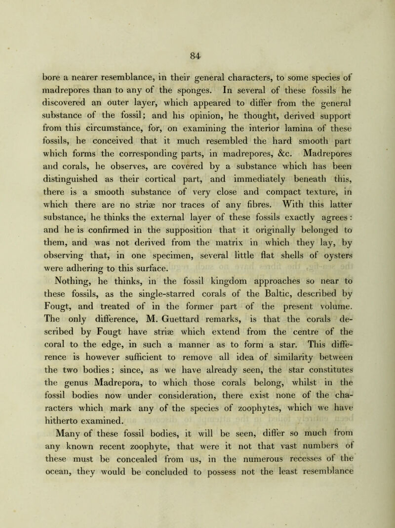 bore a nearer resemblance, in their general characters, to some species of madrepores than to any of the sponges. In several of these fossils he discovered an outer layer, which appeared to differ from the general substance of the fossil; and his opinion, he thought, derived support from this circumstance, for, on examining the interior lamina of these fossils, he conceived that it much resembled the hard smooth part which forms the corresponding parts, in madrepores, &c. Madrepores and corals, he observes, are covered by a substance which has been distinguished as their cortical part, and immediately beneath this, there is a smooth substance of very close and compact texture, in which there are no striae nor traces of any fibres. With this latter substance, he thinks the external layer of these fossils exactly agrees : and he is confirmed in the supposition that it originally belonged to them, and was not derived from the matrix in which they lay, by observing that, in one specimen, several little flat shells of oysters were adhering to this surface. Nothing, he thinks, in the fossil kingdom approaches so near to these fossils, as the single-starred corals of the Baltic, described by Fougt, and treated of in the former part of the present volume. The only difference, M. Guettard remarks, is that the corals de- scribed by Fougt have striae which extend from the centre of the coral to the edge, in such a manner as to form a star. This diffe- rence is however sufficient to remove all idea of similarity between the two bodies; since, as we have already seen, the star constitutes the genus Madrepora, to which those corals belong, whilst in the fossil bodies now under consideration, there exist none of the cha- racters which mark any of the species of zoophytes, which we have hitherto examined. Many of these fossil bodies, it will be seen, differ so much from any known recent zoophyte, that were it not that vast numbers of these must be concealed from us, in the numerous recesses of the ocean, they would be concluded to possess not the least resemblance