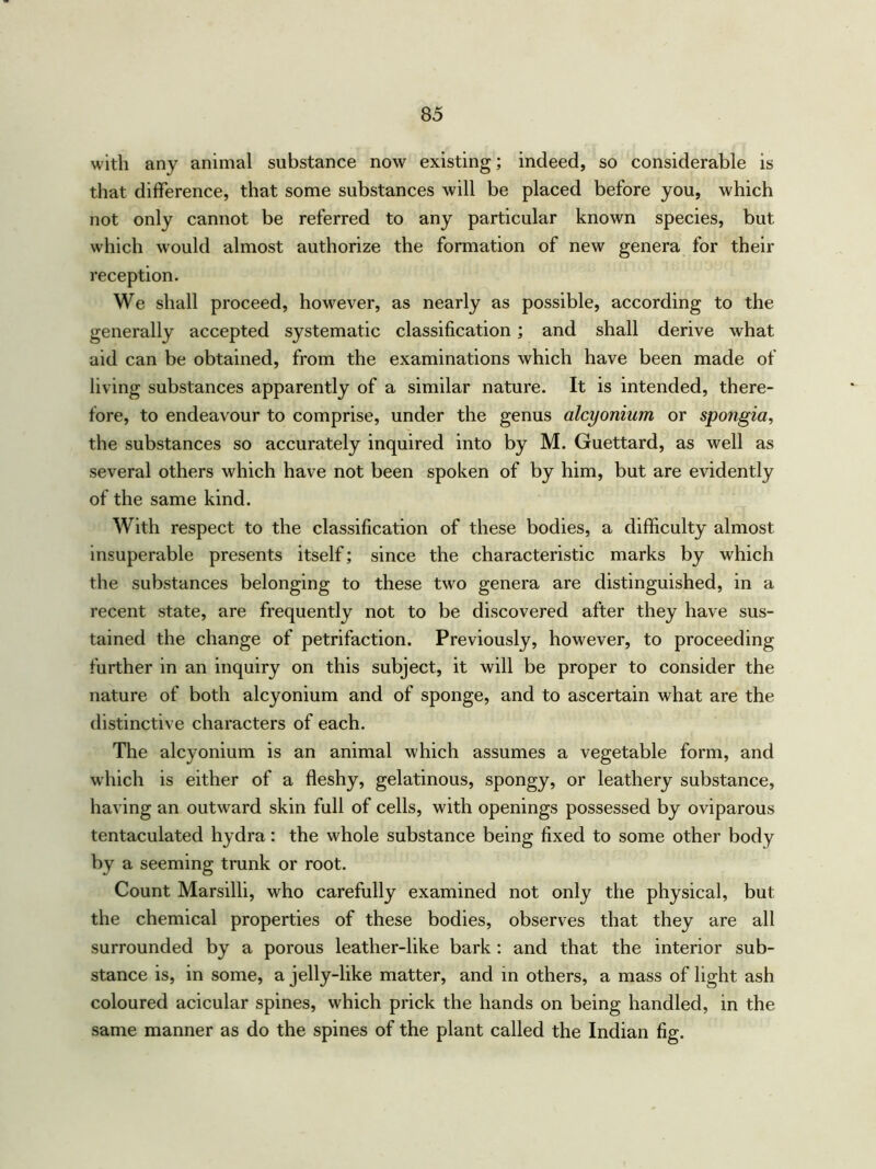 with any animal substance now existing; indeed, so considerable is that difference, that some substances will be placed before you, which not only cannot be referred to any particular known species, but which would almost authorize the formation of new genera for their reception. We shall proceed, however, as nearly as possible, according to the generally accepted systematic classification ; and shall derive what aid can be obtained, from the examinations which have been made of living substances apparently of a similar nature. It is intended, there- fore, to endeavour to comprise, under the genus alcyonium or spongia, the substances so accurately inquired into by M. Guettard, as well as several others which have not been spoken of by him, but are evidently of the same kind. With respect to the classification of these bodies, a difficulty almost insuperable presents itself; since the characteristic marks by which the substances belonging to these two genera are distinguished, in a recent state, are frequently not to be discovered after they have sus- tained the change of petrifaction. Previously, however, to proceeding further in an inquiry on this subject, it will be proper to consider the nature of both alcyonium and of sponge, and to ascertain what are the distinctive characters of each. The alcyonium is an animal which assumes a vegetable form, and which is either of a fleshy, gelatinous, spongy, or leathery substance, having an outward skin full of cells, with openings possessed by oviparous tentaculated hydra: the whole substance being fixed to some other body by a seeming trunk or root. Count Marsilli, who carefully examined not only the physical, but the chemical properties of these bodies, observes that they are all surrounded by a porous leather-like bark: and that the interior sub- stance is, in some, a jelly-like matter, and in others, a mass of light ash coloured acicular spines, which prick the hands on being handled, in the same manner as do the spines of the plant called the Indian fig.