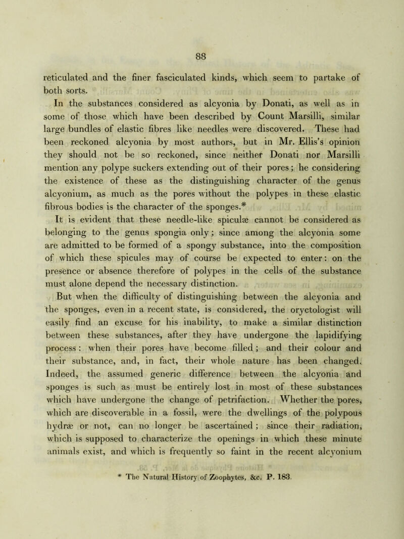 reticulated and the finer fasciculated kinds, which seem to partake of both sorts. In the substances considered as alcyonia by Donati, as well as in some of those which have been described by Count Marsilli, similar large bundles of elastic fibres like needles were discovered. These had been reckoned alcyonia by most authors, but in Mr. Ellis’s opinion they should not be so reckoned, since neither Donati nor Marsilli mention any polype suckers extending out of their pores; he considering the existence of these as the distinguishing character of the genus alcyonium, as much as the pores without the polypes in these elastic fibrous bodies is the character of the sponges.* It is evident that these needle-like spiculae cannot be considered as belonging to the genus spongia only; since among the alcyonia some are admitted to be formed of a spongy substance, into the composition of which these spicules may of course be expected to enter: on the presence or absence therefore of polypes in the cells of the substance must alone depend the necessary distinction. But when the difficulty of distinguishing between the alcyonia and the sponges, even in a recent state, is considered, the oryctologist will easily find an excuse for his inability, to make a similar distinction between these substances, after they have undergone the lapidifying process : when their pores have become filled; and their colour and their substance, and, in fact, their whole nature has been changed. Indeed, the assumed generic difference between the alcyonia and sponges is such as must be entirely lost in most of these substances which have undergone the change of petrifaction. Whether the pores, which are discoverable in a fossil, were the dwellings of the polypous hydrae or not, can no longer be ascertained ; since their radiation, which is supposed to characterize the openings in which these minute animals exist, and which is frequently so faint in the recent alcyonium * The Natural History of Zoophytes, &c. P. 183.