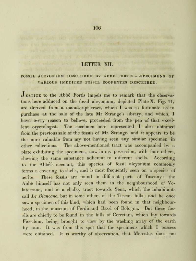 LETTER XII. FOSSIL ALCYONIUM DESCRIBED BY ABBE FORTIS SPECIMENS OF VARIOUS INEDITED FOSSIL ZOOPHYTES DESCRIBED. Justice to the Abbe Fortis impels me to remark that the observa- tions here adduced on the fossil alcyonium, depicted Plate X. Fig. 11, are derived from a manuscript tract, which I was so fortunate as to purchase at the sale of the late Mr. Strange’s library, and which, I have every reason to believe, proceeded from the pen of that excel- lent oryctologist. The specimen here represented I also obtained from the previous sale of the fossils of Mr. Strange, and it appears to be the more valuable from my not having seen any similar specimen in other collections. The above-mentioned tract was accompanied by a plate exhibiting the specimens, now in my possession, with four others, shewing the same substance adherent to different shells. According to the Abbe’s account, this species of fossil alcyonium commonly forms a covering to shells, and is most frequently seen on a species of nerite. These fossils are found in different parts of Tuscany : the Abbfe himself has not only seen them in the neighbourhood of Vo- laterzano, and in a chalky tract towards Sena, which the inhabitants call Le Biancane, but in some others of the Tuscan hills ; and he once saw a specimen of this kind, which had been found in that neighbour- hood, in the museum of Ferdinand Bassi of Bologna. But these fos- sils are chiefly to be found in the hills of Cerretani, which lay towards Ficeclum, being brought to view by the washing away of the earth by rain. It was from this spot that the specimens which I possess were obtained. It is worthy of observation, that Mercatus does not