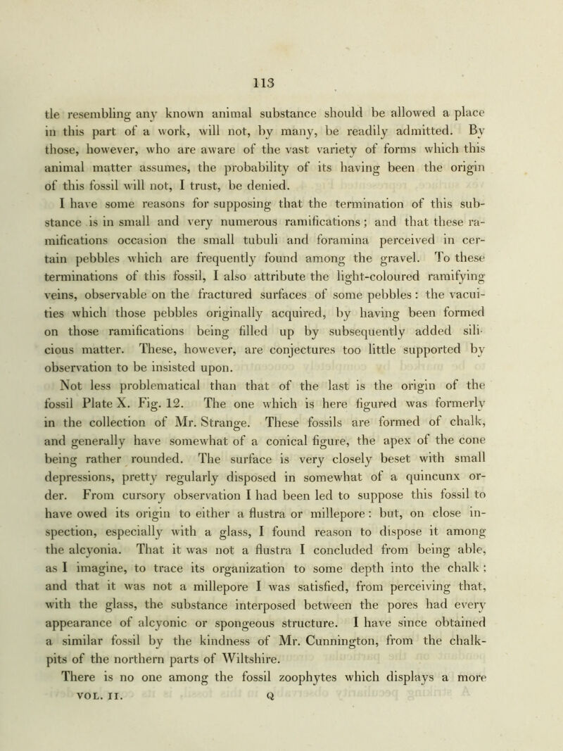 tie resembling any known animal substance should be allowed a place in this part of a work, will not, by many, be readily admitted. By those, however, who are aware of the vast variety of forms which this animal matter assumes, the probability of its having been the origin of this fossil will not, I trust, be denied. I have some reasons for supposing that the termination of this sub- stance is in small and very numerous ramifications; and that these ra- mifications occasion the small tubuli and foramina perceived in cer- tain pebbles which are frequently found among the gravel. To these terminations of this fossil, I also attribute the light-coloured ramifying veins, observable on the fractured surfaces of some pebbles : the vacui- ties which those pebbles originally acquired, by having been formed on those ramifications being filled up by subsequently added sili- cious matter. These, however, are conjectures too little supported bv observation to be insisted upon. Not less problematical than that of the last is the origin of the fossil Plate X. Fig. 12. The one which is here figured was formerly in the collection of Mr. Strange. These fossils are formed of chalk, and generally have somewhat of a conical figure, the apex ol the cone being rather rounded. The surface is very closely beset with small depressions, pretty regularly disposed in somewhat of a quincunx or- der. From cursory observation I had been led to suppose this fossil to have owed its origin to either a flustra or millepore : but, on close in- spection, especially with a glass, I found reason to dispose it among the alcyonia. That it was not a flustra I concluded from being able, as I imagine, to trace its organization to some depth into the chalk ; and that it was not a millepore I was satisfied, from perceiving that, with the glass, the substance interposed between the pores had every appearance of alcyonic or spongeous structure. 1 have since obtained a similar fossil by the kindness of Mr. Cunnington, from the chalk- pits of the northern parts of Wiltshire. There is no one among the fossil zoophytes which displays a more Q VOL. II.