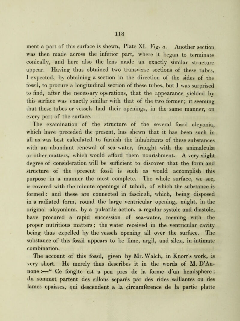 ment a part of this surface is shewn, Plate XI. Fig. a. Another section was then made across the inferior part, where it began to terminate conically, and here also the lens made an exactly similar structure appear. Having thus obtained two transverse sections of these tubes, I expected, by obtaining a section in the direction of the sides of the fossil, to procure a longitudinal section of these tubes, but I was surprised to find, after the necessary operations, that the appearance yielded by this surface was exactly similar with that of the two former; it seeming that these tubes or vessels had their openings, in the same manner, on every part of the surface. The examination of the structure of the several fossil alcyonia, which have preceded the present, has shewn that it has been such in all as was best calculated to furnish the inhabitants of these substances with an abundant renewal of sea-water, fraught with the animalculae or other matters, which would afford them nourishment. A very slight degree of consideration will be sufficient to discover that the form and structure of the present fossil is such as would accomplish this purpose in a manner the most complete. The whole surface, we see, is covered with the minute openings of tubuli, of which the substance is formed: and these are connected in fasciculi, which, being disposed in a radiated form, round the large ventricular opening, might, in the original alcyonium, by a pulsatile action, a regular systole and diastole, have procured a rapid succession of sea-water, teeming with the proper nutritious matters; the water received in the ventricular cavity being thus expelled by the vessels opening all over the surface. The substance of this fossil appears to be lime, argil, and silex, in intimate combination. The account of this fossil, given by Mr. Walch, in Knorr's work, is very short. He merely thus describes it in the words of M. D’An- none :—“ Ce fongite est a peu pres de la forme d'un hemisphere ; du sommet partent des sillons separ6s par des rides saillantes ou des lames epaisses, qui descendent a la circumference de la partie platte