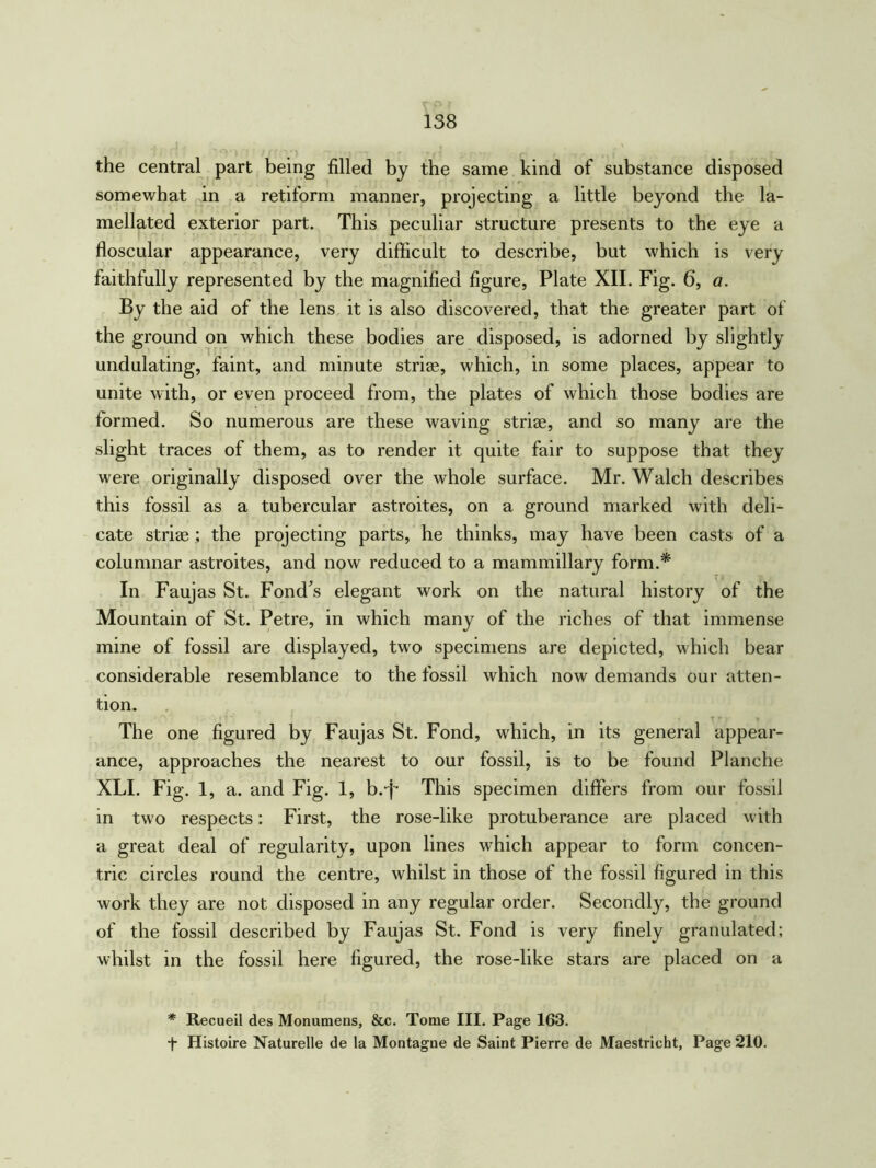 the central part being filled by the same kind of substance disposed somewhat in a retiform manner, projecting a little beyond the la- mellated exterior part. This peculiar structure presents to the eye a floscular appearance, very difficult to describe, but which is very faithfully represented by the magnified figure, Plate XII. Fig. 6, a. By the aid of the lens it is also discovered, that the greater part of the ground on which these bodies are disposed, is adorned by slightly undulating, faint, and minute striae, which, in some places, appear to unite with, or even proceed from, the plates of which those bodies are formed. So numerous are these waving striae, and so many are the slight traces of them, as to render it quite fair to suppose that they were originally disposed over the whole surface. Mr. Walch describes this fossil as a tubercular astroites, on a ground marked with deli- cate striaethe projecting parts, he thinks, may have been casts of a columnar astroites, and now reduced to a mammillary form.* In Faujas St. Fond’s elegant work on the natural history of the Mountain of St. Petre, in which many of the riches of that immense mine of fossil are displayed, two specimens are depicted, which bear considerable resemblance to the fossil which now demands our atten- tion. The one figured by Faujas St. Fond, which, in its general appear- ance, approaches the nearest to our fossil, is to be found Planche XLI. Fig. 1, a. and Fig. 1, b.-f- This specimen differs from our fossil in two respects: First, the rose-like protuberance are placed with a great deal of regularity, upon lines which appear to form concen- tric circles round the centre, whilst in those of the fossil figured in this work they are not disposed in any regular order. Secondly, the ground of the fossil described by Faujas St. Fond is very finely granulated; whilst in the fossil here figured, the rose-like stars are placed on a * Recueil des Monumens, &c. Tome III. Page 163. f Histoire Naturelle de la Montague de Saint Pierre de Maestricht, Page 210.