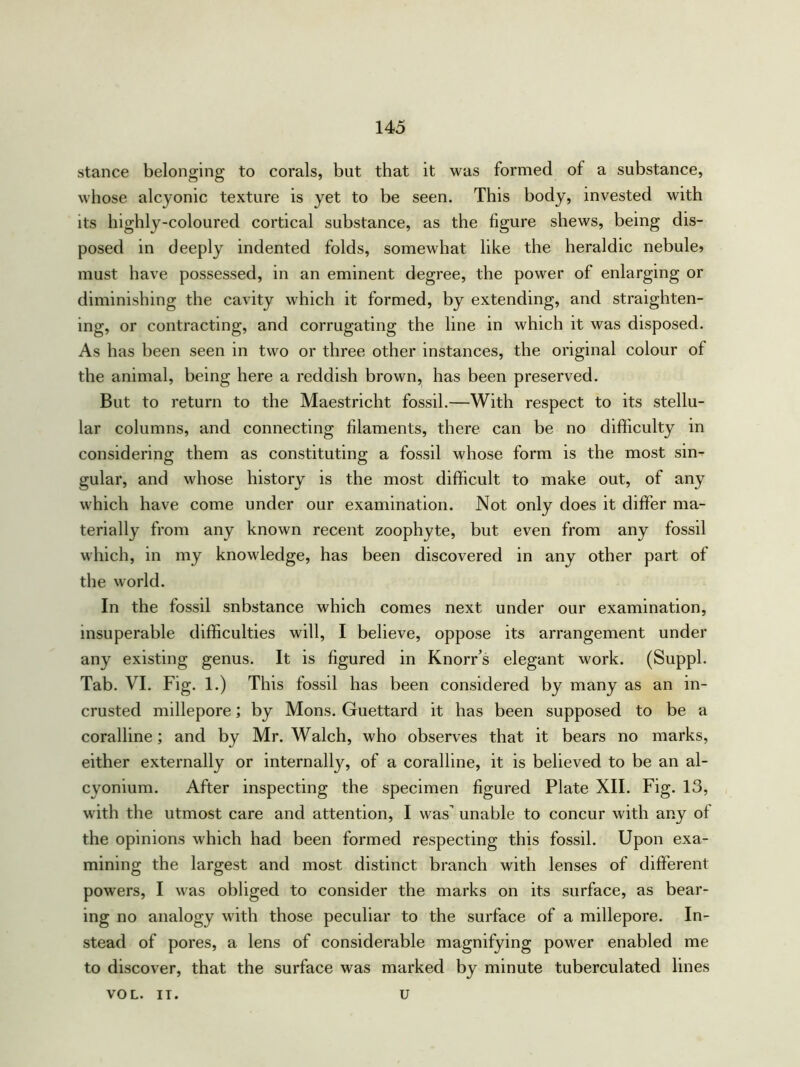 stance belonging to corals, but that it was formed of a substance, whose alcyonic texture is yet to be seen. This body, invested with its highly-coloured cortical substance, as the figure shews, being dis- posed in deeply indented folds, somewhat like the heraldic nebule> must have possessed, in an eminent degree, the power of enlarging or diminishing the cavity which it formed, by extending, and straighten- ing, or contracting, and corrugating the line in which it was disposed. As has been seen in two or three other instances, the original colour of the animal, being here a reddish brown, has been preserved. But to return to the Maestricht fossil.—With respect to its stellu- lar columns, and connecting filaments, there can be no difficulty in considering them as constituting a fossil whose form is the most sin- gular, and whose history is the most difficult to make out, of any which have come under our examination. Not only does it differ ma- terially from any known recent zoophyte, but even from any fossil which, in my knowledge, has been discovered in any other part of the world. In the fossil snbstance which comes next under our examination, insuperable difficulties will, I believe, oppose its arrangement under any existing genus. It is figured in Knorr’s elegant work. (Suppl. Tab. VI. Fig. 1.) This fossil has been considered by many as an in- crusted millepore; by Mons. Guettard it has been supposed to be a coralline; and by Mr. Walch, who observes that it bears no marks, either externally or internally, of a coralline, it is believed to be an al- cyonium. After inspecting the specimen figured Plate XII. Fig. 13, with the utmost care and attention, I was unable to concur with any of the opinions which had been formed respecting this fossil. Upon exa- mining the largest and most distinct branch with lenses of different powers, I was obliged to consider the marks on its surface, as bear- ing no analogy with those peculiar to the surface of a millepore. In- stead of pores, a lens of considerable magnifying power enabled me to discover, that the surface was marked by minute tuberculated lines VOL. IT. u