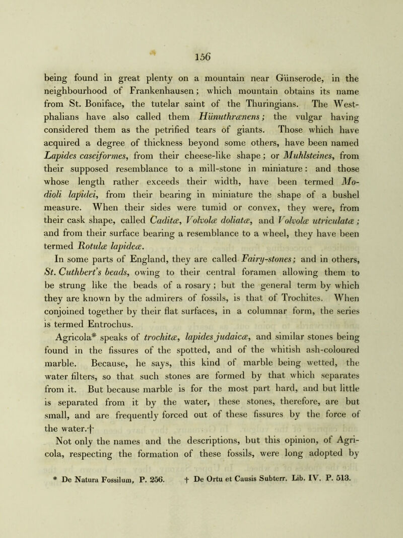being found in great plenty on a mountain near Giinserode, in the neighbourhood of Frankenhausen; which mountain obtains its name from St. Boniface, the tutelar saint of the Thuringians. The West- phalians have also called them Hunuthrcenens; the vulgar having considered them as the petrified tears of giants. Those which have acquired a degree of thickness beyond some others, have been named Lapides caseiformes, from their cheese-like shape; or Mahlsteines, from their supposed resemblance to a mill-stone in miniature: and those whose length rather exceeds their width, have been termed Mo- dioli lapidei, from their bearing in miniature the shape of a bushel measure. When their sides were tumid or convex, they were, from their cask shape, called Caditce, Volvolce doliatce, and Volvolce utriculatce; and from their surface bearing a resemblance to a wheel, they have been termed Fotulce lapidece. In some parts of England, they are called Fairy-stones; and in others, St. Cuthbert’s beads, owing to their central foramen allowing them to be strung like the beads of a rosary ; but the general term by which they are known by the admirers of fossils, is that of Trochites. When conjoined together by their flat surfaces, in a columnar form, the series is termed Entrochus. Agricola* speaks of trochitce, lapides judaicce, and similar stones being found in the fissures of the spotted, and of the whitish ash-coloured marble. Because, he says, this kind of marble being wetted, the water filters, so that such stones are formed by that which separates from it. But because marble is for the most part hard, and but little is separated from it by the water, these stones, therefore, are but small, and are frequently forced out of these fissures by the force of the water.-f- Not only the names and the descriptions, but this opinion, ot Agri- cola, respecting the formation of these fossils, were long adopted by * De Natura Fossiluin, P. 256. f De Ortu et Causis Subterr. Lib. IV. P. 513.