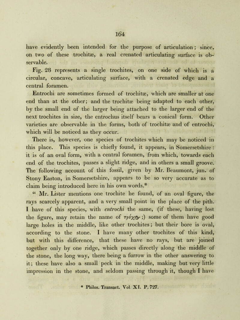 have evidently been intended for the purpose of articulation; since, on two of these trochitae, a real crenated articulating surface is ob- servable. Fig. 28 represents a single trochites, on one side of which is a circular, concave, articulating surface, with a crenated edge and a central foramen. Entrochi are sometimes formed of trochitae, which are smaller at one end than at the other; and the trochitae being adapted to each other, by the small end of the larger being attached to the larger end of the next trochites in size, the entrochus itself bears a conical form. Other varieties are observable in the forms, both of trochitae and of entrochi, which will be noticed as they occur. There is, however, one species of trochites which may be noticed in this place. This species is chiefly found, it appears, in Somersetshire : it is of an oval form, with a central foramen, from which, towards each end of the trochites, passes a slight ridge, and in others a small groove. The following account of this fossil, given by Mr. Beaumont, jun. of Stony Easton, in Somersetshire, appears to be so very accurate as to claim being introduced here in his own words.* “ Mr. Lister mentions one trochite he found, of an oval figure, the rays scarcely apparent, and a very small point in the place of the pith. I have of this species, with entrochi the same, (if these, having lost the figure, may retain the name of rpox&;) some of them have good large holes in the middle, like other trochites; but their bore is oval, according to the stone. I have many other trochites of this kind, but with this difference, that these have no rays, but are joined together only by one ridge, which passes directly along the middle of the stone, the long way, there being a furrow in the other answering to it; these have also a small peck in the middle, making but very little impression in the stone, and seldom passing through it, though I have * Philos. Transact. Vol XI. P.727.