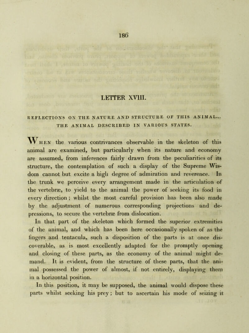 LETTER XVIII. REFLECTIONS ON THE NATURE AND STRUCTURE OF THIS ANIMAL... THE ANIMAL DESCRIBED IN VARIOUS STATES. w hen the various contrivances observable in the skeleton of this animal are examined, but particularly when its nature and economy are assumed, from inferences fairly drawn from the peculiarities of its structure, the contemplation of such a display of the Supreme Wis- dom cannot but excite a high degree of admiration and reverence. In the trunk we perceive every arrangement made in the articulation of the vertebrae, to yield to the animal the power of seeking its food in every direction ; whilst the most careful provision has been also made bv the adjustment of numerous corresponding projections and de- pressions, to secure the vertebrae from dislocation. In that part of the skeleton which formed the superior extremities of the animal, and which has been here occasionally spoken of as the fingers and tentacula, such a disposition of the parts is at once dis- coverable, as is most excellently adapted for the promptly opening and closing of these parts, as the economy of the animal might de- mand. It is evident, from the structure of these parts, that the ani- mal possessed the power of almost, if not entirely, displaying them in a horizontal position. In this position, it may be supposed, the animal would dispose these parts whilst seeking his prey; but to ascertain his mode of seizing it