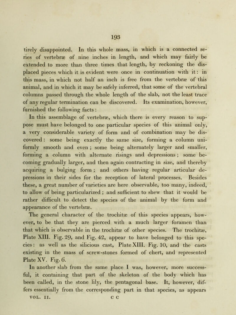 tirely disappointed. In this whole mass, in which is a connected se- ries of vertebrae of nine inches in length, and which may fairly be extended to more than three times that length, by reckoning the dis- placed pieces which it is evident were once in continuation with it: in this mass, in which not half an inch is free from the vertebrae of this animal, and in which it may be safely inferred, that some of the vertebral columns passed through the whole length of the slab, not the least trace of any regular termination can be discovered. Its examination, however, furnished the following facts : In this assemblage of vertebrae, which there is every reason to sup- pose must have belonged to one particular species of this animal only, a very considerable variety of form and of combination may be dis- covered : some being exactly the same size, forming a column uni- formly smooth and even ; some being alternately larger and smaller, forming a column with alternate risings and depressions; some be- coming gradually larger, and then again contracting in size, and thereby acquiring a bulging form ; and others having regular articular de- pressions in their sides for the reception of lateral processes. Besides these, a great number of varieties are here observable, too many, indeed, to allow of being particularized ; and sufficient to shew that it would be rather difficult to detect the species of the animal by the form and appearance of the vertebrae. The general character of the trochitae of this species appears, how- ever, to be that they are pierced with a much larger foramen than that which is observable in the trochitae of other species. The trochitae, Plate XIII. Fig. 29? and Fig. 42, appear to have belonged to this spe- cies : as well as the silicious cast, Plate XIII. Fig. 10, and the casts existing in the mass of screw-stones formed of chert, and represented Plate XV. Fig. 6. In another slab from the same place I was, however, more success- ful, it containing that part of the skeleton of the body which has been called, in the stone lily, the pentagonal base. It, however, dif- fers essentially from the corresponding part in that species, as appears VOL. II. C C