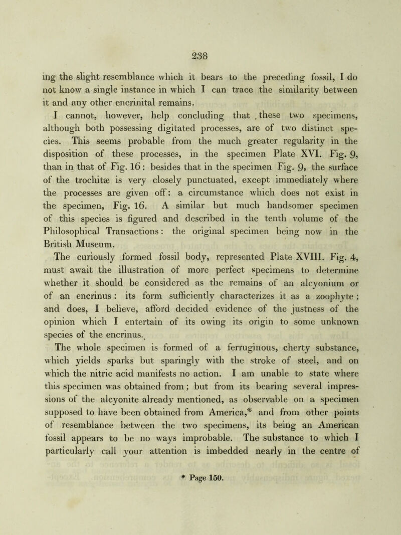 ing the slight resemblance which it bears to the preceding fossil, I do not know a single instance in which I can trace the similarity between it and any other encrinital remains. I cannot, however, help concluding that . these two specimens, although both possessing digitated processes, are of two distinct spe- cies. This seems probable from the much greater regularity in the disposition of these processes, in the specimen Plate XVI. Fig. 9, than in that of Fig. 16: besides that in the specimen Fig. 9> the surface of the trochitae is very closely punctuated, except immediately where the processes are given off: a circumstance which does not exist in the specimen, Fig. 16. A similar but much handsomer specimen of this species is figured and described in the tenth volume of the Philosophical Transactions: the original specimen being now in the British Museum. The curiously formed fossil body, represented Plate XVIII. Fig. 4, must await the illustration of more perfect specimens to determine whether it should be considered as the remains of an alcyonium or of an encrinus : its form sufficiently characterizes it as a zoophyte ; and does, I believe, afford decided evidence of the justness of the opinion which I entertain of its owing its origin to some unknown species of the encrinus. The whole specimen is formed of a ferruginous, cherty substance, which yields sparks but sparingly with the stroke of steel, and on which the nitric acid manifests no action. I am unable to state where this specimen was obtained from; but from its bearing several impres- sions of the alcyonite already mentioned, as observable on a specimen supposed to have been obtained from America,* and from other points of resemblance between the two specimens, its being an American fossil appears to be no ways improbable. The substance to which I particularly call your attention is imbedded nearly in the centre of * Page 150.