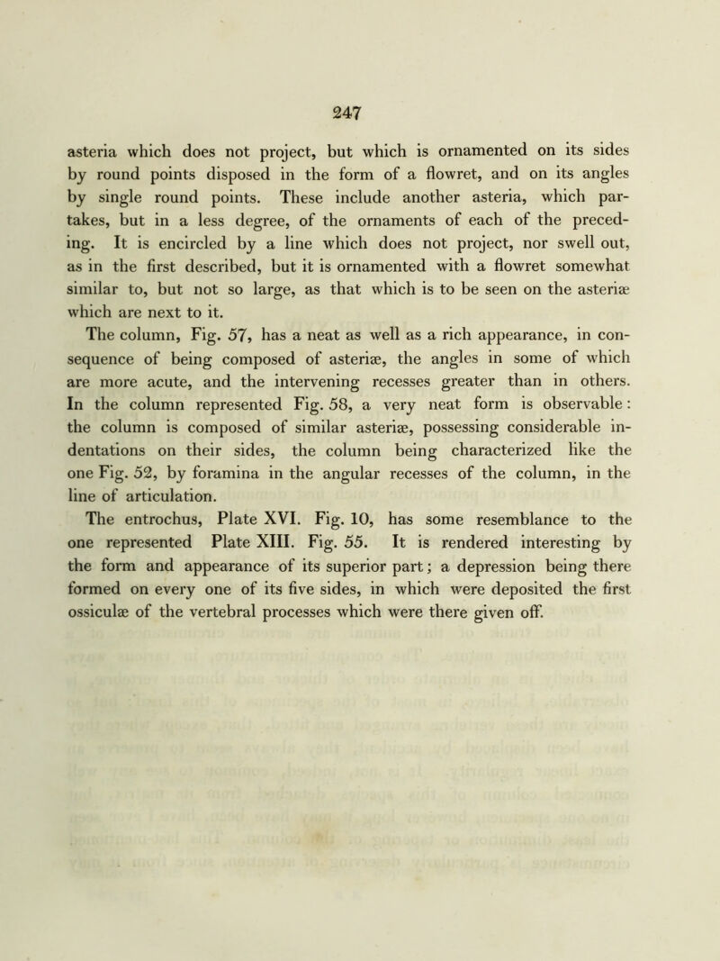 asteria which does not project, but which is ornamented on its sides by round points disposed in the form of a flowret, and on its angles by single round points. These include another asteria, which par- takes, but in a less degree, of the ornaments of each of the preced- ing. It is encircled by a line which does not project, nor swell out, as in the first described, but it is ornamented with a flowret somewhat similar to, but not so large, as that which is to be seen on the asteriae which are next to it. The column, Fig. 57, has a neat as well as a rich appearance, in con- sequence of being composed of asteriae, the angles in some of which are more acute, and the intervening recesses greater than in others. In the column represented Fig. 58, a very neat form is observable: the column is composed of similar asteriae, possessing considerable in- dentations on their sides, the column being characterized like the one Fig. 52, by foramina in the angular recesses of the column, in the line of articulation. The entrochus, Plate XVI. Fig. 10, has some resemblance to the one represented Plate XIII. Fig. 55. It is rendered interesting by the form and appearance of its superior part; a depression being there formed on every one of its five sides, in which were deposited the first ossiculae of the vertebral processes which were there given off.