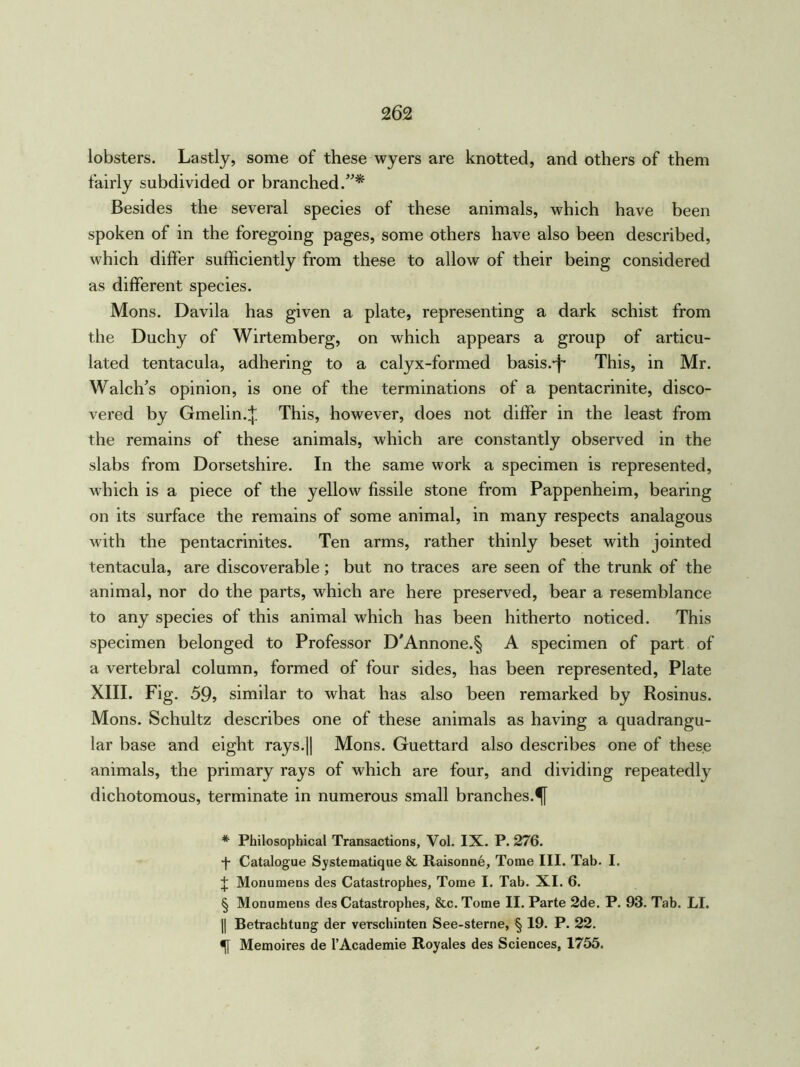 lobsters. Lastly, some of these wyers are knotted, and others of them fairly subdivided or branched.”* * * § Besides the several species of these animals, which have been spoken of in the foregoing pages, some others have also been described, which differ sufficiently from these to allow of their being considered as different species. Mons. Davila has given a plate, representing a dark schist from the Duchy of Wirtemberg, on which appears a group of articu- lated tentacula, adhering to a calyx-formed basis.-f* This, in Mr. Walcffs opinion, is one of the terminations of a pentacrinite, disco- vered by Gmelin.^. This, however, does not differ in the least from the remains of these animals, which are constantly observed in the slabs from Dorsetshire. In the same work a specimen is represented, which is a piece of the yellow fissile stone from Pappenheim, bearing on its surface the remains of some animal, in many respects analagous with the pentacrinites. Ten arms, rather thinly beset with jointed tentacula, are discoverable; but no traces are seen of the trunk of the animal, nor do the parts, which are here preserved, bear a resemblance to any species of this animal which has been hitherto noticed. This specimen belonged to Professor D'Annone.§ A specimen of part of a vertebral column, formed of four sides, has been represented, Plate XIII. Fig. 59, similar to what has also been remarked by Rosinus. Mons. Schultz describes one of these animals as having a quadrangu- lar base and eight rays.|| Mons. Guettard also describes one of these animals, the primary rays of which are four, and dividing repeatedly dichotomous, terminate in numerous small branches.^ * Philosophical Transactions, Vol. IX. P. 276. f Catalogue Systematique & Raisonne, Tome III. Tab. I. J Monumens des Catastrophes, Tome I. Tab. XI. 6. § Monumens des Catastrophes, &c. Tome II. Parte 2de. P. 93. Tab. LI. || Betrachtung der verschinten See-sterne, § 19. P. 22. Memoires de l’Academie Royales des Sciences, 1755.