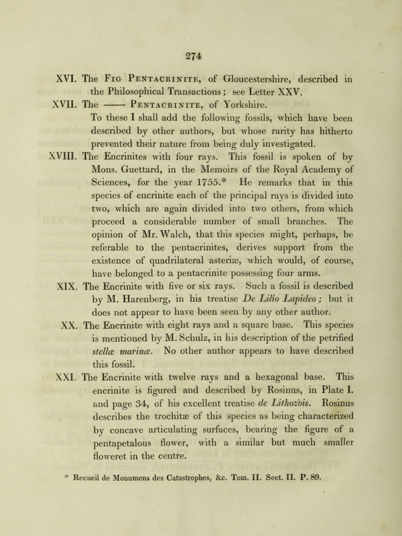 XVI. The Fig Pentacrinite, of Gloucestershire, described in the Philosophical Transactions ; see Letter XXV. XVII. The Pentacrinite, of Yorkshire. To these I shall add the following fossils, which have been described by other authors, but whose rarity has hitherto prevented their nature from being duly investigated. XVIII. The Encrinites with four rays. This fossil is spoken of by Mons. Guettard, in the Memoirs of the Royal Academy of Sciences, for the year 1755.* He remarks that in this species of encrinite each of the principal rays is divided into two, which are again divided into two others, from which proceed a considerable number of small branches. The opinion of Mr. Walch, that this species might, perhaps, be referable to the pentacrinites, derives support from the existence of quadrilateral asterias, which would, of course, have belonged to a pentacrinite possessing four arms. XIX. The Encrinite with five or six rays. Such a fossil is described by M. Harenberg, in his treatise De Lilio Lapideo; but it does not appear to have been seen by any other author. XX. The Encrinite with eight rays and a square base. This species is mentioned by M. Schulz, in his description of the petrified Stella marina. No other author appears to have described this fossil. XXI. The Encrinite with twelve rays and a hexagonal base. This encrinite is figured and described by Rosinus, in Plate I. and page 34, of his excellent treatise de Lithoz'ois. Rosinus describes the trochitae of this species as being characterized by concave articulating surfaces, bearing the figure of a pentapetalous flower, with a similar but much smaller floweret in the centre. * Recueil de Monumens des Catastrophes, &c. Tom. II. Sect. II. P. 89.