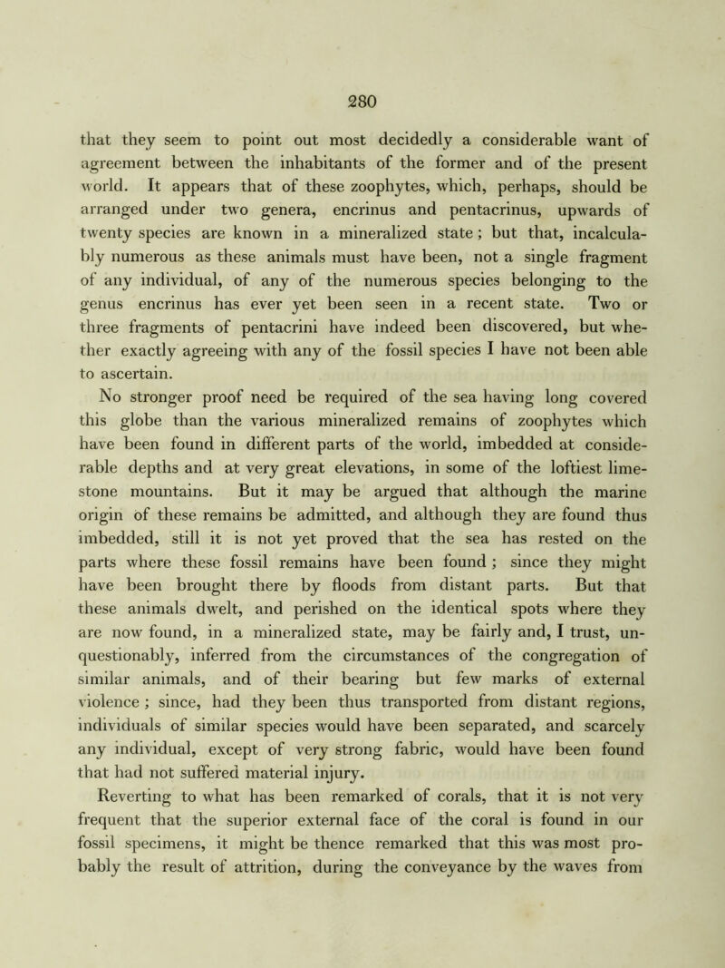 that they seem to point out most decidedly a considerable want of agreement between the inhabitants of the former and of the present world. It appears that of these zoophytes, which, perhaps, should be arranged under two genera, encrinus and pentacrinus, upwards of twenty species are known in a mineralized state; but that, incalcula- bly numerous as these animals must have been, not a single fragment of any individual, of any of the numerous species belonging to the genus encrinus has ever yet been seen in a recent state. Two or three fragments of pentacrini have indeed been discovered, but whe- ther exactly agreeing with any of the fossil species I have not been able to ascertain. No stronger proof need be required of the sea having long covered this globe than the various mineralized remains of zoophytes which have been found in different parts of the world, imbedded at conside- rable depths and at very great elevations, in some of the loftiest lime- stone mountains. But it may be argued that although the marine origin of these remains be admitted, and although they are found thus imbedded, still it is not yet proved that the sea has rested on the parts where these fossil remains have been found ; since they might have been brought there by floods from distant parts. But that these animals dwelt, and perished on the identical spots where they are now found, in a mineralized state, may be fairly and, I trust, un- questionably, inferred from the circumstances of the congregation of similar animals, and of their bearing but few marks of external violence ; since, had they been thus transported from distant regions, individuals of similar species would have been separated, and scarcelv any individual, except of very strong fabric, would have been found that had not suffered material injury. Reverting to what has been remarked of corals, that it is not very frequent that the superior external face of the coral is found in our fossil specimens, it might be thence remarked that this was most pro- bably the result of attrition, during the conveyance by the waves from