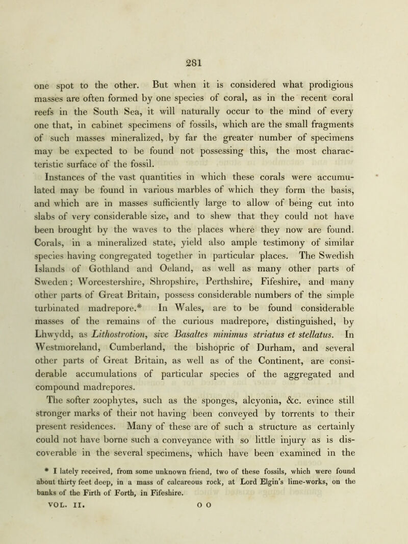 one spot to the other. But when it is considered what prodigious masses are often formed by one species of coral, as in the recent coral reefs in the South Sea, it will naturally occur to the mind of every one that, in cabinet specimens of fossils, which are the small fragments of such masses mineralized, by far the greater number of specimens may be expected to be found not possessing this, the most charac- teristic surface of the fossil. Instances of the vast quantities in which these corals were accumu- lated may be found in various marbles of which they form the basis, and which are in masses sufficiently large to allow of being cut into slabs of very considerable size, and to shew that they could not have been brought by the waves to the places where they now are found. Corals, in a mineralized state, yield also ample testimony of similar species having congregated together in particular places. The Swedish Islands of Gothland and Oeland, as well as many other parts of Sweden; Worcestershire, Shropshire, Perthshire, Fifeshire, and many other parts of Great Britain, possess considerable numbers of the simple turbinated madrepore.* In Wales, are to be found considerable masses of the remains of the curious madrepore, distinguished, by Lhwydd, as Lithostrotion, sive Basaltes minimus striatus et stellatus. In Westmoreland, Cumberland, the bishopric of Durham, and several other parts of Great Britain, as well as of the Continent, are consi- derable accumulations of particular species of the aggregated and compound madrepores. The softer zoophytes, such as the sponges, alcyonia, &c. evince still stronger marks of their not having been conveyed by torrents to their present residences. Many of these are of such a structure as certainly could not have borne such a conveyance with so little injury as is dis- coverable in the several specimens, which have been examined in the * I lately received, from some unknown friend, two of these fossils, which were found about thirty feet deep, in a mass of calcareous rock, at Lord Elgin’s lime-works, on the banks of the Firth of Forth, in Fifeshire. VOL. II. O O