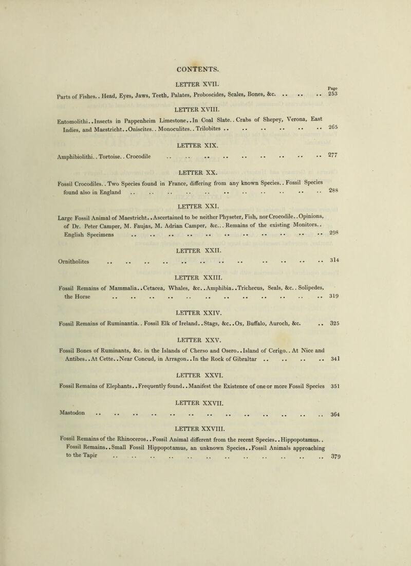 LETTER XVII. Parts of Fishes.. Head, Eyes, Jaws, Teeth, Palates, Proboscides, Scales, Bones, &c LETTER XVIII. Entomolitlii. .Insects in Pappenheira Limestone. .In Coal Slate.. Crabs of Shepey, Verona, East Indies, and Maestricht. .Oniscites.. Monoculites.. Trilobites LETTER XIX. Amphibiolithi.. Tortoise.. Crocodile LETTER XX. Fossil Crocodiles.. Two Species found in France, differing from any known Species.. Fossil Species found also in England LETTER XXL Large Fossil Animal of Maestricht. .Ascertained to be neither Physeter, Fish, nor Crocodile. .Opinions, of Dr. Peter Camper, M. Faujas, M. Adrian Camper, &c... Remains of the existing Monitors.. English Specimens .. .. .. .. •• •• Ornitholites LETTER XXII. LETTER XXIII. Fossil Remains of Mammalia. .Cetacea, Whales, &c. .Amphibia. .Trichecus, Seals, &c.. Solipedes, the Horse .. .. .. .. .. .. .. .. .. LETTER XXIV. Fossil Remains of Ruminantia.. Fossil Elk of Ireland. .Stags, &c. .Ox, Buffalo, Auroch, &c. .. LETTER XXV. Fossil Bones of Ruminants, &c. in the Islands of Cherso and Osero. .Island of Cerigo.. At Nice and Antibes. .At Cette. .Near Concud, in Arragon. .In the Rock of Gibraltar .. LETTER XXVI. Fossil Remains of Elephants. .Frequently found. .Manifest the Existence of one or more Fossil Species Mastodon LETTER XXVII. LETTER XXVIII. lossil Remains of the Rhinoceros. .Fossil Animal different from the recent Species. .Hippopotamus.. Fossil Remains. .Small Fossil Hippopotamus, an unknown Species. .Fossil Animals approaching to the Tapir Page 253 265 2 77 288 298 3l4 319 325 341 351 364 379