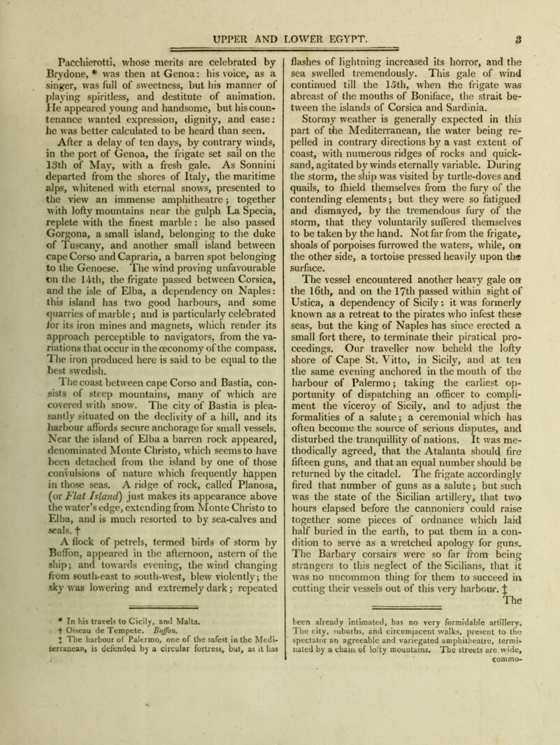 Pacchierotti, whose merits are celebrated by Brydone, * was then at Genoa: his voice, as a singer, was full of sweetness, but his manner of playing spiritless, and destitute of animation, lie appeared young and handsome, but his coun- tenance wanted expression, dignity, and ease: he was better calculated to be heard than seen. After a delay of ten days, by contrary winds, in the port of Genoa, the frigate set sail on the 13th of May, with a fresh gale. As Sonnini departed from the shores of Italy, the maritime alps, whitened with eternal snows, presented to the view an immense amphitheatre; together with lofty mountains near the gulph La Specia, replete with the finest marble: he also passed Gorgona, a small island, belonging to the duke of Tuscany, and another small island between cape Corso and Capraria, a barren spot belonging to the Genoese. The wind proving unfavourable on the 14th, the frigate passed between Corsica, and the isle of Elba, a dependency on Naples: this island has two good harbours, and some quarries of marble; and is particularly celebrated for its iron mines and magnets, which render its approach perceptible to navigators, from the va- riations that occur in the ©economy of the compass. The iron produced here is said to be equal to the best Swedish. The coast between cape Corso and Bastia, con- sists of steep mountains, many of which are covered with snow. The city of Bastia is plea- santly situated on the declivity of a hill, and its harbour affords secure anchorage for small vessels. Near the island of Elba a barren rock appeared, denominated Monte Christo, which seems to have been detached from the island by one of those convulsions of nature which frequently happen in those seas. A ridge of rock, called Planosa, (or Flat Island) just makes its appearance above the water’s edge, extending from Monte Christo to Elba, and is much resorted to by sea-calves and seals, f A flock of petrels, termed birds of storm by Buffon, appeared in the afternoon, astern of the ship; and towards evening, the wind changing from south-east to south-west, blew violently; the sky was lowering and extremely dark; repeated * In his travels to Cicily, and Malta. + Oiseau de Tempete. Buffon. 1 The harbour of Palermo, one of the safest in the Medi- terranean, is defended by a circular fortress, but, as it has flashes of lightning increased its horror, and the sea swelled tremendously. This gale of wind continued till the 15th, when die frigate was abreast of the mouths of Boniface, the strait be- tween the islands of Corsica and Sardinia. Stormy weather is generally expected in this part of the Mediterranean, the water being re- pelled in contrary directions by a vast extent of coast, with numerous ridges of rocks and quick- sand, agitated by winds eternally variable. During the storm, the ship was visited by turtle-doves and quails, to fliield themselves from the fury of the contending elements; but they were so fatigued and dismayed, by the tremendous fury of the storm, that they voluntarily suffered themselves to be taken by the hand. Not far from the frigate, shoals of porpoises furrowed the waters, while, on the other side, a tortoise pressed heavily upon the surface. The vessel encountered another heavy gale on the 16th, and on the 17th passed within sight of Ustica, a dependency of Sicily*, it was formerly known as a retreat to the pirates who infest these seas, but the king of Naples has since erected a small fort there, to terminate their piratical pro- ceedings. Our traveller now beheld the lofty shore of Cape St. Vitto, in Sicily, and at ten the same evening anchored in the mouth of the harbour of Palermo; taking the earliest op- portunity of dispatching an officer to compli- ment the viceroy of Sicily, and to adjust the formalities of a salute; a ceremonial which has often become the source of serious disputes, and disturbed the tranquillity of nations. It was me- thodically agreed, that the Atalanta should fire fifteen guns, and that an equal number should be returned by the citadel. The frigate accordingly fired that number of guns as a salute; but such was the state of the Sicilian artillery, that two hours elapsed before the cannoniers could raise together some pieces of ordnance which laid half buried in the earth, to put them in a con- dition to serve as a wretched apology for guns. The Barbary corsairs were so far from being strangers to this neglect of the Sicilians, that it was no uncommon thing for them to succeed in cutting their vessels out of this very harbour. J The been already intimated, has no very formidable artillery. The city, suburbs, and circumjacent walks, present to the spectator an agreeable and variegated amphitheatre, termi- nated by a chain of lofty mountains. The streets are wide, comma-
