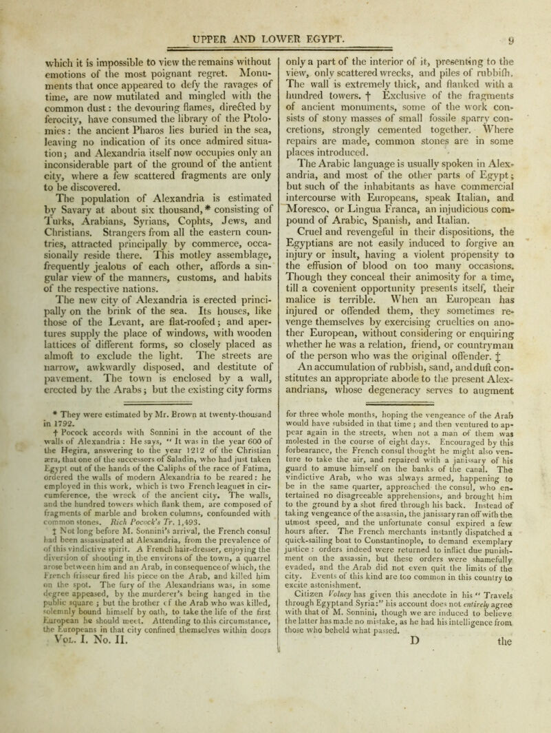 which it is impossible to view the remains without emotions of the most poignant regret. Monu- ments that once appeared to defy the ravages of time, are now mutilated and mingled with the common dust: the devouring flames, dire&ed by ferocity, have consumed the library of the Ptolo- mies: the ancient Pharos lies buried in the sea, leaving no indication of its once admired situa- tion ; and Alexandria itself now occupies only an inconsiderable part of the ground of the antient city, where a few scattered fragments are only to be discovered. The population of Alexandria is estimated by Savary at about six thousand, * consisting of Turks, Arabians, Syrians, Cophts, Jews, and Christians. Strangers from all the eastern coun- tries, attracted principally by commerce, occa- sionally reside there. This motley assemblage, frequently jealous of each other, affords a sin- gular view of the manners, customs, and habits of the respective nations. The new city of Alexandria is erected princi- pally on the brink of the sea. Its houses, like those of the Levant, are flat-roofed; and aper- tures supply the place of windows, with wooden lattices of different forms, so closely placed as almoft to exclude the light. The streets are narrow, awkwardly disposed, and destitute of pavement. The town is enclosed by a wall, erected by the Arabs; but the existing city forms * They were estimated by Mr. Brown at twenty-thousand in 1792. f Pocock accords with Sonnini in the account of the walls of Alexandria : He says,  It was in the year 600 of the Hegira, answering to the year 1212 of the Christian a?ra, that one of the successors of Saladin, who had just taken Egypt out of the hands of the Caliphs of the race of Fatima, ordered the walls of modern Alexandria to be reared: he employed in this work, which is two French leagues in cir- cumference, the wreck of the ancient city. The walls, and the hundred towers which flank them, are composed of fragments of marble and broken columns, confounded with common stones. Rich Pocock's Tr. 1,493. I Not long before M. Sonnini’s arrival, the French consul had been assassinated at Alexandria, from the prevalence of of this vindictive spirit. A French hair-dresser, enjoying the diversion of shooting in the environs of the town), a quarrel arose between him and an Arab, in consequence of which, the French frisseur fired his piece on the Arab, and killed him on the spot. The fury of the Alexandrians was, in some degree appeased, by the murderer’s being hanged in the public square ; but the brother i f the Arab who was killed, solemnly bound himself by oath, to take the life of the first European he should meet. Attending to this circumstance, the Europeans in that city confined themselves within doo/s Vr0L. I. No. II. only a part of the interior of it, presenting to the view, only scattered wrecks, and piles of rubbifli. The wall is extremely thick, and flanked with a hundred towers, j- Exclusive of the fragments of ancient monuments, some of the work con- sists of stony masses of small fossile sparry con- cretions, strongly cemented together. Where repairs are made, common stones are in some places introduced. The Arabic language is usually spoken in Alex- andria, and most of the other parts of Egypt; but such of the inhabitants as have commercial intercourse with Europeans, speak Italian, and Moresco, or Lingua Franca, an injudicious com- pound of Arabic, Spanish, and Italian. Cruel and revengeful in their dispositions, the Egyptians are not easily induced to forgive an injury or insult, having a violent propensity to the effusion of blood on too many occasions. Though they conceal their animosity for a time, till a covenient opportunity presents itself, their malice is terrible. When an European has injured or offended them, they sometimes re- venge themselves by exercising cruelties on ano- ther European, without considering or enquiring whether he was a relation, friend, or countiyman of the person who was the original offender. J An accumulation of rubbish, sand, anddull con- stitutes an appropriate abode to the present Alex- andrians, whose degeneracy serves to augment for three whole months, hoping the vengeance of the Arab would have subsided in that time ; and then ventured to ap- pear again in the streets, when not a man of them was molested in the course of eight days. Encouraged bv this forbearance, the French consul thought he might also ven- ture to take the air, and repaired with a janissary of his guard to amuse himself on the banks of the canal. The vindictive Arab, who was always armed, happening to be in the same quarter, approached the consul, who en- tertained no disagreeable apprehensions, and brought him to the ground by a shot fired through his back. Instead of taking vengeance of the assassin, the janissary ran off with the utmost speed, and the unfortunate consul expired a few hours after. The French merchants instantly dispatched a quick-sailing boat to Constantinople, to demand exemplary justice : orders indeed were returned to inflict due punish- ment on the assassin, but these orders were shamefully evaded, and the Arab did not even quit the limits of the city. Events of this kind are too common in this country to excite astonishment. Citizen Volriey has given this anecdote in his Travels through Egyptand Syria:” Ids account does not entirely agree with that ot M. Sonnini, though we are induced to believe the latter has made no mistake, as he had his intelligence from those who beheld what passed. D the