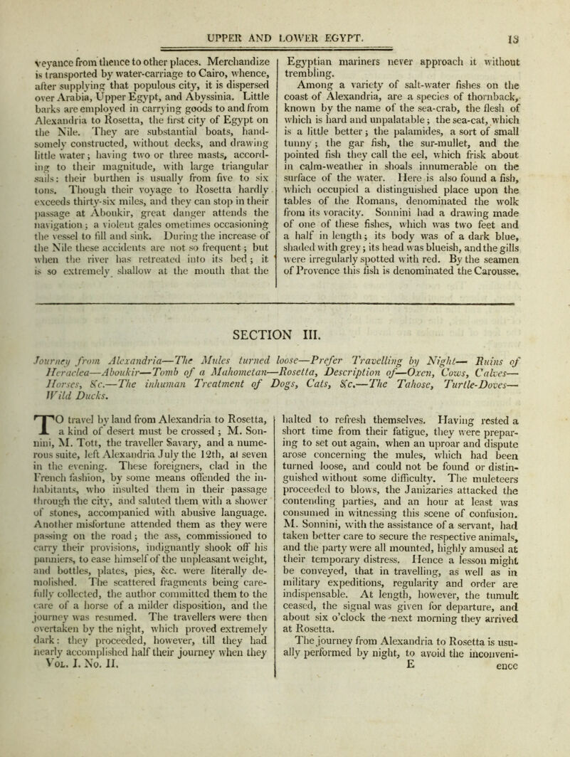 Veyance from thence to other places. Merchandize is t ransported by water-carriage to Cairo, whence, after supplying that populous city, it is dispersed over Arabia, Upper Egypt, and Abyssinia. Little barks are employed in carrying goods to and from Alexandria to Rosetta, the first city of Egypt on the Nile. They are substantial boats, hand- somely constructed, without decks, and drawing little water; having two or three masts, accord- ing to their magnitude, with large triangular sails: their burthen is usually from five to six tons. Though their voyage to Rosetta hardly exceeds thirty-six miles, and they can stop in their passage at Aboukir, great danger attends the navigation; a violent gales ometimes occasioning the vessel to fill and sink. During the increase of the Nile these accidents are not so frequent; but when the river has retreated into its bed; it is so extremely shallow at the mouth that the Egyptian mariners never approach it without trembling. Among a variety of salt-water fishes on the coast of Alexandria, are a species of thornback,- known by the name of the sea-crab, the flesh of which is hard and unpalatable; the sea-cat, which is a little better; the palamides, a sort of small tunny; the gar fish, the sur-mullet, and the pointed fish they call the eel, which frisk about in calm-weather in shoals innumerable on the surface of the water. Here is also found a fish, which occupied a distinguished place upon the tables of the Romans, denominated the wolk from its voracity. Sonnini had a drawing made of one of these fishes, which was two feet and a half in length; its body was of a dark blue, shaded with grey; its head was blueish, and the gills were irregularly spotted with red. By the seamen of Provence this fish is denominated the Carousse. SECTION III. Journey from Alexandria—The Mules turned loose—Prefer Travelling by Night— Ruins of lleraclea—Aboukir—Tomb of a Mahometan—Rosetta, Description of—Oxen, Cows, Calves—• Horses, 8Cc.—The inhuman Treatment of Dogs, Cats, fife.—The Tahose, Turtle-Doves— Wild Ducks. TO travel by land from Alexandria to Rosetta, a kind of desert must be crossed ; M. Son- nini, M. Tott, the traveller Savary, and a nume- rous suite, left Alexandria July the 12th, al seven in the evening. These foreigners, clad in the French fashion, by some means offended the in- habitants, who insulted them in their passage through the city, and saluted them with a shower of stones, accompanied with abusive language. Another misfortune attended them as they were passing on the road; the ass, commissioned to carry their provisions, indignantly shook off his panniers, to ease himself of the unpleasant weight, and bottles, plates, pies, &c. were literally de- molished. Tire scattered fragments being care- fully collected, the author committed them to the care of a horse of a milder disposition, and the journey was resumed. The travellers were then overtaken by the night, which proved extremely dark: they proceeded, however, till they had nearly accomplished half their journey when they Vol. I. No. II. halted to refresh themselves. Having rested a short time from their fatigue, they were prepar- ing to set out again, when an uproar and dispute arose concerning the mules, which had been turned loose, and could not be found or distin- guished without some difficulty. The muleteers proceeded to blows, the Janizaries attacked the contending parties, and an hour at least was consumed in witnessing this scene of confusion. M. Sonnini, with the assistance of a servant, had taken better care to secure the respective animals, and the party were all mounted, highly amused at their temporary distress. Hence a lesson might be conveyed, that in travelling, as well as in military expeditions, regularity and order are indispensable. At length, however, the tumult ceased, the signal was given for departure, and about six o’clock the 'next morning they arrived at Rosetta. The journey from Alexandria to Rosetta is usu- ally performed by night, to avoid the inconveni- E ence