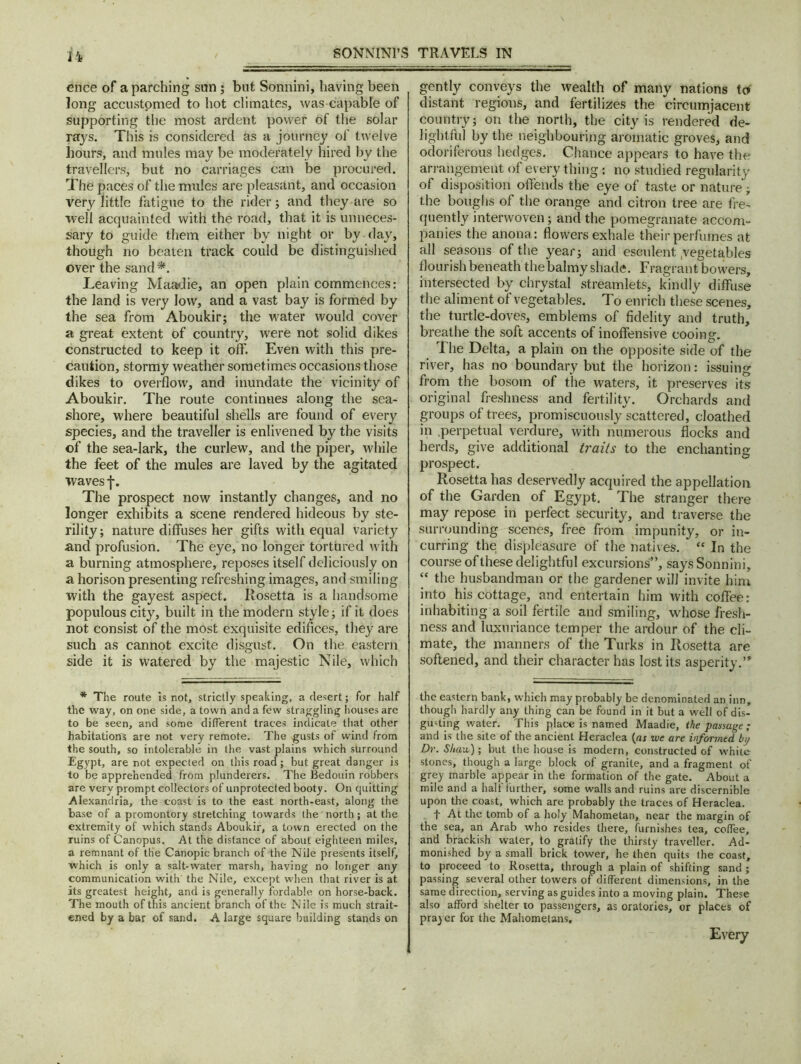 14 cnce of a parching sun ; but Sonnini, having been long accustomed to hot climates, was capable of supporting the most ardent power of the solar rajs. This is considered as a journey of twelve hours, and mules may be moderately hired by the travellers, but no carriages can be procured. The paces of the mules are pleasant, and occasion very little fatigue to the rider; and they are so well acquainted with the road, that it is unneces- sary to guide them either by night or by day, though no beaten track could be distinguished over the sand*. Leaving Maadie, an open plain commences: the land is very low, and a vast bay is formed by the sea from Aboukir; the water would cover a great extent of country, were not solid dikes constructed to keep it off. Even with this pre- caution, stormy weather sometimes occasions those dikes to overflow, and inundate the vicinity of Aboukir. The route continues along the sea- shore, where beautiful shells are found of every species, and the traveller is enlivened by the visits of the sea-lark, the curlew, and the piper, while the feet of the mules are laved by the agitated waves f. The prospect now instantly changes, and no longer exhibits a scene rendered hideous by ste- rility; nature diffuses her gifts with equal variety and profusion. The eye, no longer tortured with a burning atmosphere, reposes itself deliciously on a horison presenting refreshing images, and smiling with the gayest aspect. Rosetta is a handsome populous city, built in the modern style; if it does not consist of the most exquisite edifices, they are such as cannot excite disgust. On the eastern side it is watered by the majestic Nile, which * The route is not, strictly speaking, a desert; for half the way, on one side, a town and a few straggling houses are to be seen, and some different traces indicate that other habitations are not very remote. The gusts of wind from the south, so intolerable in the vast plains which surround Egypt, are not expected on this road; but great danger is to be apprehended from plunderers. The Bedouin robbers are very prompt collectors of unprotected booty. On quitting Alexandria, the coast is to the east north-east, along the base of a promontory stretching towards (he north; at the extremity of which stands Aboukir, a town erected on the ruins of Canopus. At the distance of about eighteen miles, a remnant of the Canopic branch of the Nile presents itself, which is only a salt-water marsh, having no longer any communication with the Nile, except when that river is at. its greatest height, and is generally fordable on horse-back. The mouth of this ancient branch of the Nile is much strait- ened by a bar of sand. A large square building stands on gently conveys the wealth of many nations to distant regions, and fertilizes the circumjacent country; on the north, the city is rendered de- lightful by the neighbouring aromatic groves, and odoriferous hedges. Chance appears to have the arrangement of every thing: no studied regularity of disposition offends the eye of taste or nature; the boughs of the orange and citron tree are fre- quently interwoven; and the pomegranate accom- panies the anona: flowers exhale their perfumes at all seasons of the year; and esculent yegetables flourish beneath the balmy shade. Fragrant bowers, intersected by chrystal streamlets, kindly diffuse the aliment of vegetables. To enrich these scenes, the turtle-doves, emblems of fidelity and truth, breathe the soft accents of inoffensive cooing. The Delta, a plain on the opposite side of the river, has no boundary but the horizon: issuing from the bosom of the waters, it preserves its original freshness and fertility. Orchards and groups of trees, promiscuously scattered, cloathed in perpetual verdure, with numerous flocks and herds, give additional traits to the enchanting prospect. Rosetta has deservedly acquired the appellation of the Garden of Egypt. The stranger there may repose in perfect security, and traverse the surrounding scenes, free from impunity, or in- curring the displeasure of the natives. “ In the course of these delightful excursions'”, says Sonnini, “ the husbandman or the gardener will invite him into his cottage, and entertain him with coffee: inhabiting a soil fertile and smiling, wrhose fresh- ness and luxuriance temper the ardour of the cli- mate, the manners of the Turks in Rosetta are softened, and their character has lost its asperity.’* the eastern bank, which may probably be denominated an inn, though hardly any thing can be found in it but a well of dis- gusting water. This place is named Maadie, the passage ; and is the site of the ancient Heraclea (as zve are informed bp Dr. Shan); but the house is modern, constructed of white stones, though a large block of granite, and a fragment of grey marble appear in the formation of the gate. About a mile and a half further, some walls and ruins are discernible upon the coast, which are probably the traces of Heraclea. f At the tomb of a holy Mahometan, near the margin of the sea, an Arab who resides there, furnishes tea, coffee, and brackish water, to gratify the thirsty traveller. Ad- monished by a small brick tower, he then quits the coast, to proceed to Rosetta, through a plain of shifting sand ; passing several other towers of different dimensions, in the same direction, serving as guides into a moving plain. These also afford shelter to passengers, as oratories, or places of prayer for the Mahometans, Every