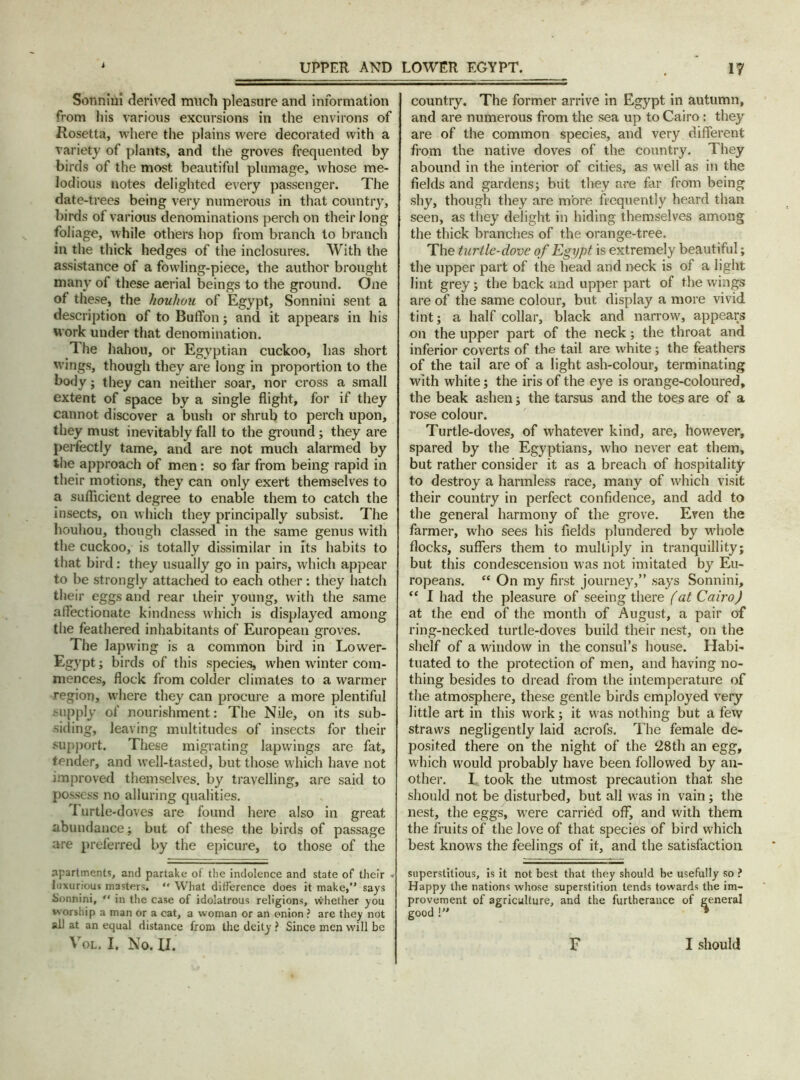 Sonnini derived much pleasure and information from his various excursions in the environs of Rosetta, where the plains were decorated with a variety of plants, and the groves frequented by birds of the most beautiful plumage, whose me- lodious notes delighted every passenger. The date-trees being very numerous in that country, birds of various denominations perch on their long foliage, while others hop from branch to branch in the thick hedges of the inclosures. With the assistance of a fowling-piece, the author brought many of these aerial beings to the ground. One of these, the houhou of Egypt, Sonnini sent a description of to Buffon; and it appears in his work under that denomination. The hahou, or Egyptian cuckoo, has short wings, though they are long in proportion to the body; they can neither soar, nor cross a small extent of space by a single flight, for if they cannot discover a bush or shrub to perch upon, they must inevitably fall to the ground; they are perfectly tame, and are not much alarmed by the approach of men: so far from being rapid in their motions, they can only exert themselves to a sufficient degree to enable them to catch the insects, on which they principally subsist. The houhou, though classed in the same genus with the cuckoo, is totally dissimilar in its habits to that bird: they usually go in pairs, which appear to be strongly attached to each other: they hatch their eggs and rear ihejr young, with the same affectionate kindness which is displayed among the feathered inhabitants of European groves. The lapwing is a common bird in Lower- Egypt; birds of this species, when winter com- mences, flock from colder climates to a warmer region, where they can procure a more plentiful supply of nourishment: The Nile, on its sub- siding, leaving multitudes of insects for their support. These migrating lapwings are fat, tender, and well-tasted, but those which have not improved themselves, by travelling, are said to possess no alluring qualities. Turtle-doves are found here also in great abundance; but of these the birds of passage are preferred by the epicure, to those of the apartments, and partake of the indolence and state of their « luxurious masters.  What difference does it make,” says Sonnini, “ in the case of idolatrous religions, whether you worship a man or a cat, a woman or an onion ? are they not all at an equal distance from the deity ? Since men will be Vol. I. No. XI. country. The former arrive in Egypt in autumn, and are numerous from the sea up to Cairo : they are of the common species, and very different from the native doves of the country. They abound in the interior of cities, as well as in the fields and gardens; but they are far from being shy, though they are more frequently heard than seen, as they delight in hiding themselves among the thick branches of the orange-tree. The turtle-dove of Egypt is extremely beautiful; the upper part of the head and neck is of a light lint grey; the back and upper part of the wings are of the same colour, but display a more vivid tint; a half collar, black and narrow, appears on the upper part of the neck; the throat and inferior coverts of the tail are white; the feathers of the tail are of a light ash-colour, terminating with white; the iris of the eye is orange-coloured, the beak ashen; the tarsus and the toes are of a rose colour. Turtle-doves, of whatever kind, are, however, spared by the Egyptians, who never eat them, but rather consider it as a breach of hospitality to destroy a harmless race, many of which visit their country in perfect confidence, and add to the general harmony of the grove. Even the farmer, who sees his fields plundered by whole flocks, suffers them to multiply in tranquillity; but this condescension was not imitated by Eu- ropeans. “ On my first journey,” says Sonnini, “ I had the pleasure of seeing there fat Cairo) at the end of the month of August, a pair of ring-necked turtle-doves build their nest, on the shelf of a window in the consul’s house. Habi- tuated to the protection of men, and having no- thing besides to dread from the intemperature of the atmosphere, these gentle birds employed very little art in this work; it was nothing but a few straws negligently laid acrofs. The female de- posited there on the night of the 28th an egg, which would probably have been followed by an- other. I took the utmost precaution that she should not be disturbed, but all was in vain; the nest, the eggs, were carried off, and with them the fruits of the love of that species of bird which best knows the feelings of it, and the satisfaction superstitious, is it not best that they should be usefully so ? Happy the nations whose superstition tends towards the im- provement of agriculture, and the furtherance of general good !” • F I should