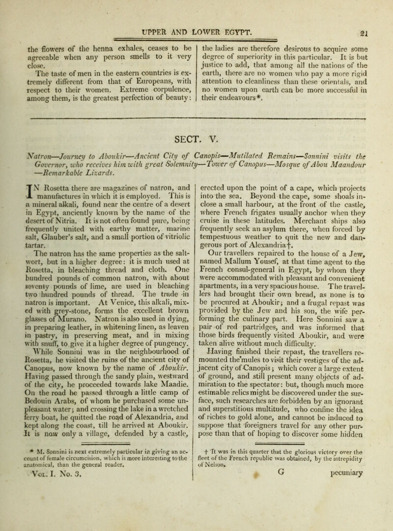 the flowers of the henna exhales, ceases to be agreeable when any person smells to it very close. The taste of men in the eastern countries is ex- tremely different from that of Europeans, with Tespect to their women. Extreme corpulence, among them, is the greatest perfection of beauty: the ladies are therefore desirous to acquire some degree of superiority in this particular. It is but justice to add, that among all the nations of the earth, there are no women who pay a more rigid attention to cleanliness than these orientals, and no women upon earth can be more successful in their endeavours*. SECT. V. Natron—Journey to Aboukir—Ancient City of Canopis—Mutilated Remains—Sonnini visits the Governor, zvho receives him with great Solemnity—Tower of Canopus—Mosque of Abou Maandour —Remarkable Lizards. IN Rosetta there are magazines of natron, and manufactures in which it is employed. This is a mineral alkali, found near the centre of a desert in Egypt, anciently known by the name of the desert of Nitria. It is not often found pure, being frequently united with earthy matter, marine salt, Glauber’s salt, and a small portion of vitriolic tartar. The natron has the same properties as the salt- wort, but in a higher degree: it is much used at Rosetta, in bleaching thread and cloth. One hundred pounds of common natron, with about seventy pounds of lime, are used in bleaching tw?o hundred pounds of thread. The trade in natron is important. At Venice, this alkali, mix- ed w’ith grey-stone, forms the excellent brown glasses ofMurano. Natron is also used in dying, in preparing leather, in whitening linen, as leaven in pastry, in preserving meat, and in mixing with snuff, to give it a higher degree of pungency. While Sonnini was in the neighbourhood of Rosetta, he visited the ruins of the ancient city of Canopus, now known by the name of Aboukir. Having passed through the sandy plain, westward of the city, he proceeded towards lake Maadie. On the road he passed through a little camp of Bedouin Arabs, of whom he purchased some un- pleasant water; and crossing the lake in a wretched ferry boat, he quitted the road of Alexandria, and kept along the coast, till he arrived at Aboukir. It is now only a village, defended by a castle. * M. Sonnini is next extremely particular in giving an ac- count of female circumcision, which is more interesting to the anatomical, than the general reader. Vol. I. No. 3. erected upon the point of a cape, which projects into the sea. Beyond the cape, some shoals in- close a small harbour, at the front of the castle, where French frigates usually anchor when they cruise in these latitudes. Merchant ships also frequently seek an asylum there, when forced by tempestuous weather to quit the new and dan- gerous port of Alexandria!. Our travellers repaired to the house of a Jew, named Mallum Yousef, at that time agent to the French consul-general in Egypt, by whom they were accommodated with pleasant and convenient apartments, in a very spacious house. The travel- lers had brought their own bread, as none is to be procured at Aboukir; and a frugal repast was provided by the Jew and his son, the wife per- forming the culinary part. Here Sonnini saw a pair of red partridges, and was informed that those birds frequently visited Aboukir, and were taken alive without much difficulty. -Having finished their repast, the travellers re- mounted the'mules to visit their vestiges of the ad- jacent city of -Canopis; which cover a large extent of ground, and still present many objects of ad- miration to the spectator: but, though much more estimable relics might be discovered under the sur- face, such researches are forbidden by an ignorant and superstitious multitude, who coniine the idea of riches to gold alone, and cannot be induced to suppose that foreigners travel for any other pur- pose than that of hoping to discover some hidden f It was in this quarter that the glorious victory over the fleet of the French republic was obtained, by the intrepidity of Nelson. G pecuniary