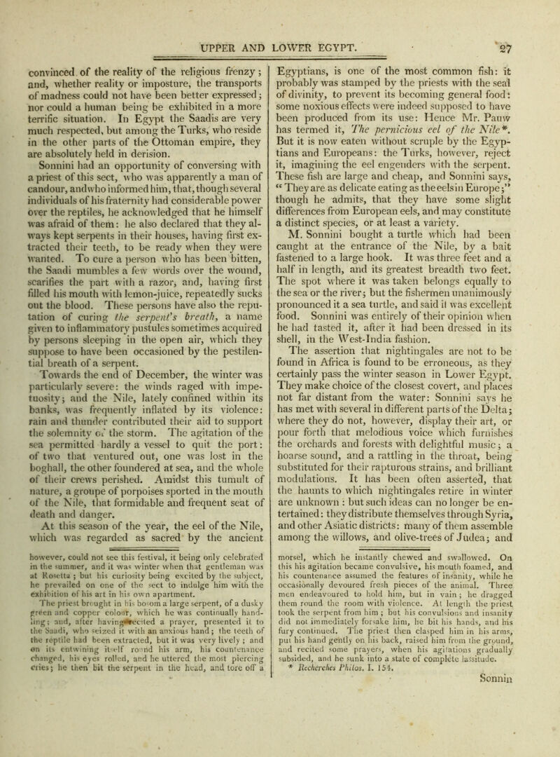 convinced of the reality of the religious frenzy; and, whether reality or imposture, the transports of madness could not have been better expressed; nor could a human being be exhibited in a more terrific situation. In Egypt the Saadis are very much respected, but among the Turks, who reside in the other parts of the Ottoman empire, they are absolutely held in derision. Sonnini had an opportunity of conversing with a priest of this sect, who was apparently a man of candour, and who informed him, that, though several individuals of his fraternity had considerable power over the reptiles, he acknowledged that he himself was afraid of them: he also declared that they al- ways kept serpents in their houses, having first ex- tracted their teeth, to be ready when they were wanted. To cure a person who has been bitten, the Saadi mumbles a few words over the wound, scarifies the part with a razor, and, having first filled his mouth with lemon-juice, repeatedly sucks out the blood. These persons have also the repu- tation of curing the serpent's breath, a name given to inflammatory pustules sometimes acquired by persons sleeping in the open air, which they suppose to have been occasioned by the pestilen- tial breath of a serpent. Towards the end of December, the winter was particularly severe: the winds raged with impe- tuosity; and the Nile, lately confined within its banks, was frequently inflated by its violence: rain and thunder contributed their aid to support the solemnity of the storm. The agitation of the sea permitted hardly a vessel to quit the port: of two that ventured out, one was lost in the boghall, the other foundered at sea, and the whole of their crews perished. Amidst this tumult of nature, a groupe of porpoises sported in the mouth of the Nile, that formidable and frequent seat of death and danger. At this season of the year, the eel of the Nile, which was regarded as sacred by the ancient however, could not see this festival, it being only celebrated in the summer, and it was winter when that gentleman was at Rosetta ; but his curiosity being excited by the subject, he prevailed on one of the sect to indulge him with the exhibition of his art in his own apartment. The priest brought in his bosom a large serpent, of a dusky green and copper colour, which he was continually hand- ling; and, after having^recited a prayer, presented it to the Saadi, who seized it with an anxious hand; the teeth of the reptile had been extracted, but it was very lively ; and on its entwining itself round his arm, his countenance changed, his eyes rolled, and he uttered the most piercing cries; he then bit the serpent in the head, and tore off a Egyptians, is one of the most common fish: it probably was stamped by the priests with the seal of divinity, to prevent its becoming general food: some noxious effects were indeed supposed to have been produced from its use: Hence Mr. Pauw has termed it. The pernicious eel of the Nile*. But it is now eaten without scruple by the Egyp- tians and Europeans: the Turks, however, reject it, imagining the eel engenders with the serpent. These fish are large and cheap, and Sonnini says, “ They are as delicate eating as the eels in Europe;” though he admits, that they have some slight differences from European eels, and may constitute a distinct species, or at least a variety. M. Sonnini bought a turtle which had been caught at the entrance of the Nile, by a bait fastened to a large hook. It was three feet and a half in length, and its greatest breadth two feet. The spot where it was taken belongs equally to the sea or the river; but the fishermen unanimously pronounced it a sea turtle, and said il was excellent food. Sonnini was entirely of their opinion when he had tasted it, after it had been dressed in its shell, in the West-India fashion. The assertion that nightingales are not to be found in Africa is found to be erroneous, as they certainly pass the winter season in Lower Egypt. They make choice of the closest covert, and places not far distant from the water: Sonnini says he has met with several in different parts of the Delta; where they do not, however, display their art, or pour forth that melodious voice which furnishes the orchards and forests with delightful music; a hoarse sound, and a rattling in the throat, being substituted for their rapturous strains, and brilliant modulations. It has been often asserted, that the haunts to which nightingales retire in winter are unknown : but such ideas can no longer be en- tertained: they distribute themselves through Syria, and other Asiatic districts: many of them assemble among the willows, and olive-trees of Judea; and morsel, which he instantly chewed and swallowed. On this his agitation became convulsive, his mouth foamed, and his countenance assumed the features of insanity, while he occasionally devoured fresh pieces of the animal. Three men endeavoured to hold him, but in vain ; he dragged them round the room with violence. At length the priest took the serpent from him ; but his convulsions and insanity did not immediately forsake him, he bit his hands, and his fury continued. The priest then clasped him in his arms, put his hand gently on his back, raised him from the ground, and recited some prayers, when his agitations gradually subsided, and he sunk into a state of complete lassitude. * Recherches Philos. I. 154. Sonnin