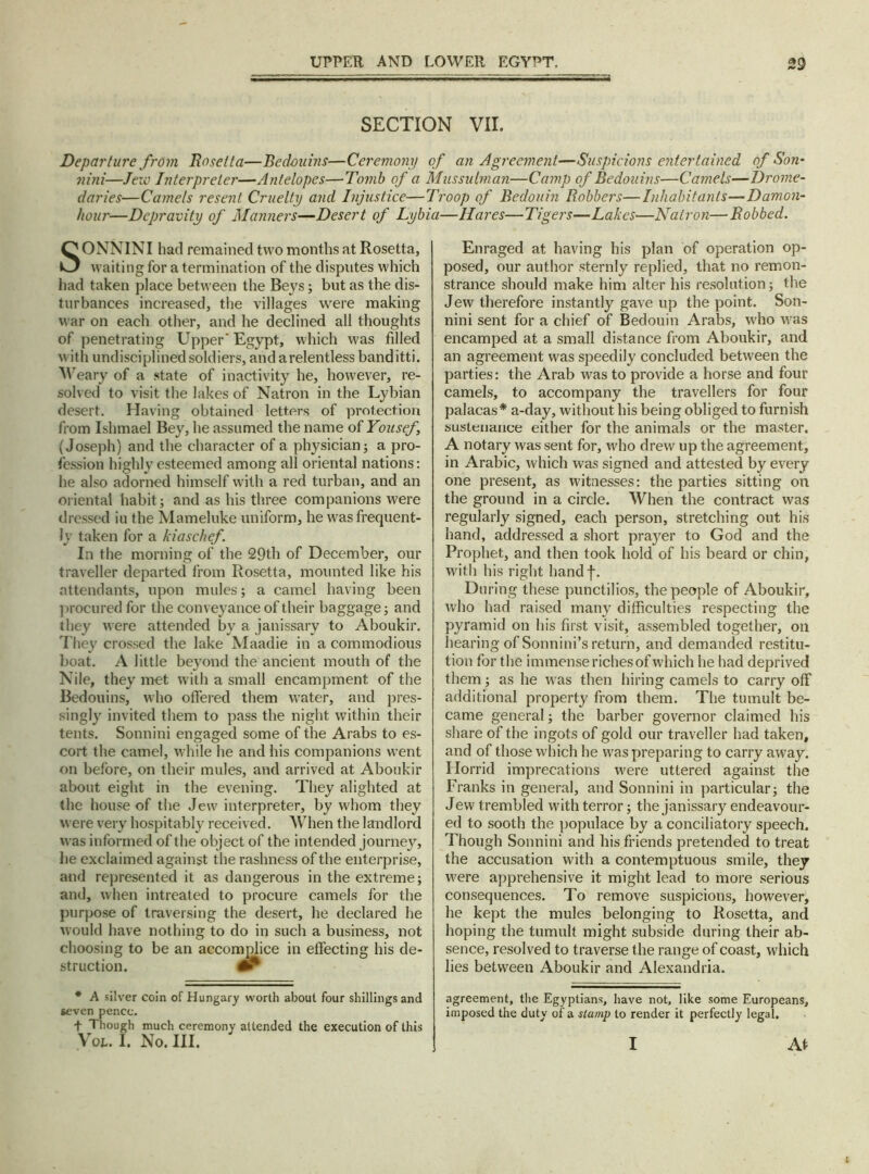 SECTION VII. Departure from Rosetta—Bedouins—Ceremony of an Agreement—Suspicions entertained of Son- nini—Jew Interpreter—Antelopes—Tomb of a Mussulman—Camp of Bedouins—Camels—Drome- daries—Camels resent Cruelty and Injustice—Troop of Bedouin Robbers—Inhabitants—Damon- hour—Depravity of Manners—Desert of Lybia—Hares—Tigers—Lakes■—Natron—Robbed. SONNINI had remained two months at Rosetta, waiting for a termination of the disputes which had taken place between the Beys; but as the dis- turbances increased, the villages were making war on each other, and he declined all thoughts of penetrating Upper' Egypt, which was filled with undisciplined soldiers, and a relentless banditti. Weary of a state of inactivity he, however, re- solved to visit the lakes of Natron in the Lybian desert. Having obtained letters of protection from Ishmael Bey, he assumed the name of Yousef, (Joseph) and the character of a physician; a pro- fession highly esteemed among all oriental nations: he also adorned himself with a red turban, and an oriental habit; and as his three companions were dressed iu the Mameluke uniform, he was frequent- ly taken for a kiaschef. In the morning of the 29th of December, our traveller departed from Rosetta, mounted like his attendants, upon mules; a camel having been procured for the conveyance of their baggage; and they were attended by a janissary to Aboukir. They crossed the lake Maadie in a commodious boat. A little beyond the ancient mouth of the Nile, they met with a small encampment of the Bedouins, who offered them water, and pres- singly invited them to pass the night within their tents. Sonnini engaged some of the Arabs to es- cort the camel, while he and his companions went on before, on their mules, and arrived at Aboukir about eight in the evening. They alighted at the house of the Jew interpreter, by whom they were very hospitably received. AVhen the landlord was informed of the object of the intended journey, he exclaimed against the rashness of the enterprise, and represented it as dangerous in the extreme; and, when intreated to procure camels for the purpose of traversing the desert, he declared he would have nothing to do in such a business, not choosing to be an accomplice in effecting his de- struction. * A silver coin of Hungary worth about four shillings and seven pence. + Though much ceremony attended the execution of this \ou I. No. III. Enraged at having his plan of operation op- posed, our author sternly replied, that no remon- strance should make him alter his resolution; the Jew therefore instantly gave up the point. Son- nini sent for a chief of Bedouin Arabs, who was encamped at a small distance from Aboukir, and an agreement was speedily concluded between the parties: the Arab was to provide a horse and four camels, to accompany the travellers for four palacas* a-day, without his being obliged to furnish sustenance either for the animals or the master. A notary was sent for, who drew up the agreement, in Arabic, which was signed and attested by every one present, as witnesses: the parties sitting on the ground in a circle. When the contract was regularly signed, each person, stretching out his hand, addressed a short prayer to God and the Prophet, and then took hold of his beard or chin, with his right handf. During these punctilios, the people of Aboukir, who had raised many difficulties respecting the pyramid on his first visit, assembled together, on hearing of Sonnini’s return, and demanded restitu- tion for the immense riches of which he had deprived them; as he was then hiring camels to carry off additional property from them. The tumult be- came general; the barber governor claimed his share of the ingots of gold our traveller had taken, and of those which he was preparing to carry away. Plorrid imprecations were uttered against the Franks in general, and Sonnini in particular; the Jew trembled with terror; the janissary endeavour- ed to sooth the populace by a conciliatory speech. Though Sonnini and his friends pretended to treat the accusation with a contemptuous smile, they were apprehensive it might lead to more serious consequences. To remove suspicions, however, he kept the mules belonging to Rosetta, and hoping the tumult might subside during their ab- sence, resolved to traverse the range of coast, which lies between Aboukir and Alexandria. agreement, the Egyptians, have not, like some Europeans, imposed the duty of a stump to render it perfectly legal. At I