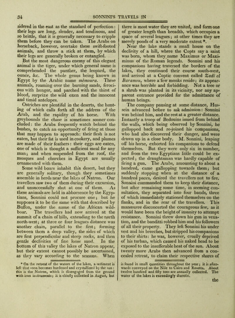 sidered in the east as the standard of perfection: their legs are long, slender, and tendinous, and so brittle, that it is generally necessary to cripple them before they can be taken. The Arabs on horseback, however, overtake these swift-footed animals, and throw a stick at them, by which their legs are generally broken or entangled. But the most dangerous enemy of this elegant animal is the tiger, under which general name is comprehended the panther, the leopard, the ounce, &c. The whole genus being known in Egypt by the Arabic name memoura. These animals, roaming over the burning sands, feroci- ous with hunger, and parched with the thirst of blood, surprize the wild oxen and the innocent and timid antelopes. Ostriches are plentiful in the deserts, the hunt- ing of which calls forth all the address of the Arab, and the rapidity of his horse. With greyhounds the chase is sometimes sooner con- cluded: the Arabs frequently watch behind the bushes, to catch an opportunity of firing at those that may happen to approach: their flesh is not eaten, but their fat is used in cookery, and plumes are made of their feathers: their eggs are eaten, one of which is thought a sufficient meal for any man; and when suspended from the roof, the mosques and churches in Egypt are usually ornamented with them. Some wild boars inhabit this desert, but they are generally solitary, though they sometimes assemble in herds near the lakes of Natron. Our travellers saw two of them during their excursion, and unsuccessfully shot at one of them. As these animals are held in abhorrence by the Egyp- tians, Sonnini could not procure one; but he supposes it to be the same with that described by Buffon, under the name of the African wild- boar. The travellers had now arrived at the summit of a chain of hills, extending to the north north-west; at three or four leagues distance was another chain, parallel to the first; forming between them a deep valley, the sides of which are first perpendicular and steep rocks, and then gentle declivities of fine loose sand. In the bottom of this valley the lakes of Nation appear, but their extent cannot possibly be ascertained, as they vary according to the seasons. When * On the retreat of the waters of the lakes, a sediment is left that soon becomes hardened and crystallized by the sun : this is the Natron, which is disengaged from the ground with iron instruments; it is chiefly collected in August, but there is most water they are united, and form one of greater length than breadth, which occupies a space of several leagues; at other times they are merely ponds of a very moderate extent *. Near the lake stands a small house on the declivity of a hill, where the Copts say a saint was born, whom they, name Maximus or Maxi- minus of the Roman legends. Sonnini and his companions having traversed the borders of the lakes, they continued their course south-west, and arrived at a Coptic convent called Zadi el Baramou, where a few monks reside; its appear- ance was horrible and forbidding. Not a tree or a shrub was planted in its vicinity, nor any ap- parent entrance provided for the admittance of human beings. The company pausing at some distance, Hus- sein advanced before to ask admission: Sonnini was behind him, and the rest at a greater distance. Instantly a troop of Bedouins issued from behind the walls, which being observed by Sonnini, he gallopped back and re-joined his companions, who had also discovered their danger, and were drawn up in a close body. M. Sonnini, leaping off his horse, exhorted his companions to defend themselves. But they were only six in number, and from the two Egyptians little could be ex- pected ; the draughtsman was hardly capable of firing a gun. The Arabs, amounting to about a hundred, came gallopping towards them; but suddenly stopping when at the distance of a hundred paces, desired the travellers not to fire. Sonnini commanded them to keep their distance, but after remaining some time, in seeming con- sultation, they separated into four bands, three of which immediately stationed themselves on the flanks, and in the rear of the travellers. This manoeuvre disconcerted the courageous few, as it would have been the height of insanity to attempt resistance. Sonnini threw down his gun in vexa- tion, atid the banditti robbed him and his followers of all their property. They left Sonnini his under vest and his breeches, but stripped his companions to their shirts: he was, however, cruelly deprived of his turban, which caused his naked head to be exposed to the insufferable heat of the sun. About twenty more Arabs then advanced from a con- cealed retreat, to claim their respective shares of is found in small quantities throughout the year; it is after- wards conveyed on the Nile to Cairo and Rosetta. About twelve hundred and fifty tons are annually collected. The water of the lakes is exceedingly diuretic. the