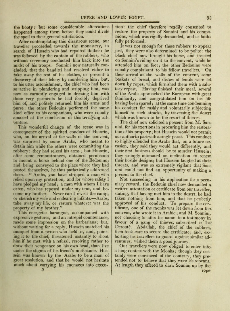 the booty: but some considerable altercations happened among them before they could divide the spoil to their general satisfaction. After contemplating this disastrous scene, our traveller proceeded towards the monastery, in search of Hussein who had repaired thither: he was followed by the captain of the robbers, who without ceremony conducted him back into the midst of his troops. Sonnini now naturally con- cluded, that the banditti had resolved either to take away the rest of his clothes, or prevent a discovery of their felony by murdering him; but, to his utter astonishment, the chief who had been so active in plundering and stripping him, was now as earnestly engaged in dressing him with those very garments he had forcibly deprived him of, and politely returned him his arms and purse: the other Bedouins performed the same kind office to his companions, who were equally amazed at the conclusion of this terrifying ad- venture. This wonderful change of the scene was in consequence of the spirited conduct of Hussein, who, on his arrival at the walls of the convent, was surprised by some Arabs, who meant to detain him while the others were committing the robbery: they had seized his arms; but Hussein, after some remonstrances, obtained permission to mount a horse behind one of the Bedouins; and being conveyed to the place where they had posted themselves, he thus pathetically addressed them.—“ Arabs, 3011 have stripped a man who relied upon my protection, and for whose safety I have pledged my head; a man with whom I have eaten, who has reposed under my tent, and be- come my brother. Never can I revisit the camp, or cherish my wife and endearing infants.—Arabs, take away my life, or restore whatever was the property of my brother.” This energetic harangue, accompanied with expressive gestures, and an intrepid countenance, made some impression on the barbarians: but, without waiting for a reply, Hussein snatched his musquet from a person who held it, and, point- ing it to the chief, threatened instantly to shoot him if he met with a refusal, resolving rather to draw theii vengeance on his own head, than live under the stigma of his friend’s misfortune. Hus- sein was known by the Arabs to be a man of great resolution, and that he would not hesitate much about carrying his menaces into execu- 5 tion: the chief therefore readily consented to restore the property of Sonnini and his compa- nions, which was rigidly demanded, and as faith- fully performed. It was not enough for these robbers to appear just, they were also determined to be polite: the black chief now brought his horse, and insisted on Sonnini’s riding on it to the convent, while he attended him on foot; the other Bedouins were equally complaisant to his fellow travellers. On their arrival at the walls of the convent, some baskets of bread, and dishes of lentils were let down by ropes, which furnished them with a salu- tary repast. Having finished their meal, several of the Arabs approached the European with great familiarity, and congratulated him on his life having been spared; at the same time condemning his conduct for rashly and voluntarily subjecting himself to such attacks, by traversing the desert which was known to be the resort of thieves. The chief now solicited a present from M. Son- nini, for his exertions in procuring him the restora- tion of his property; but Hussein would not permit our authorto part with a single parat. This conduct so highly offended the Arabs that, on a future oc- casion, they said they would act differently, and their first business should be to murder Hussein: they strongly intimated an inclination to renew their hostile designs; but Hussein laughed at their threats, and was so extremely vigilant that Son- nini could not find an opportunity of making a present to the chief. Not succeeding in his application for a pecu- niary reward, the Bedouin chief now demanded a written attestation or certificate from our traveller, stating, that having met him in the desert, he had taken nothing from him, and that he perfectly approved of his conduct. To prepare the cer- tificate, one of the monks was let down from the convent, who wrote it in Arabic; and M Sonnini, not choosing to affix his name to a testimony in favour of a gang of thieves, subscribed it La Deroute. Abdallah, the chief of the robbers, then took care to secure the certificate; and, ex- horting his .travellers to guard against similar ad- ventures, wished them a good journey. Our travellers were now obliged to enter into a long contest with the Monks; though they cer- tainly were convinced of the contrary, they pre- tended not to believe that they were Europeans. At length they offered to draw Sonnini up by the rope