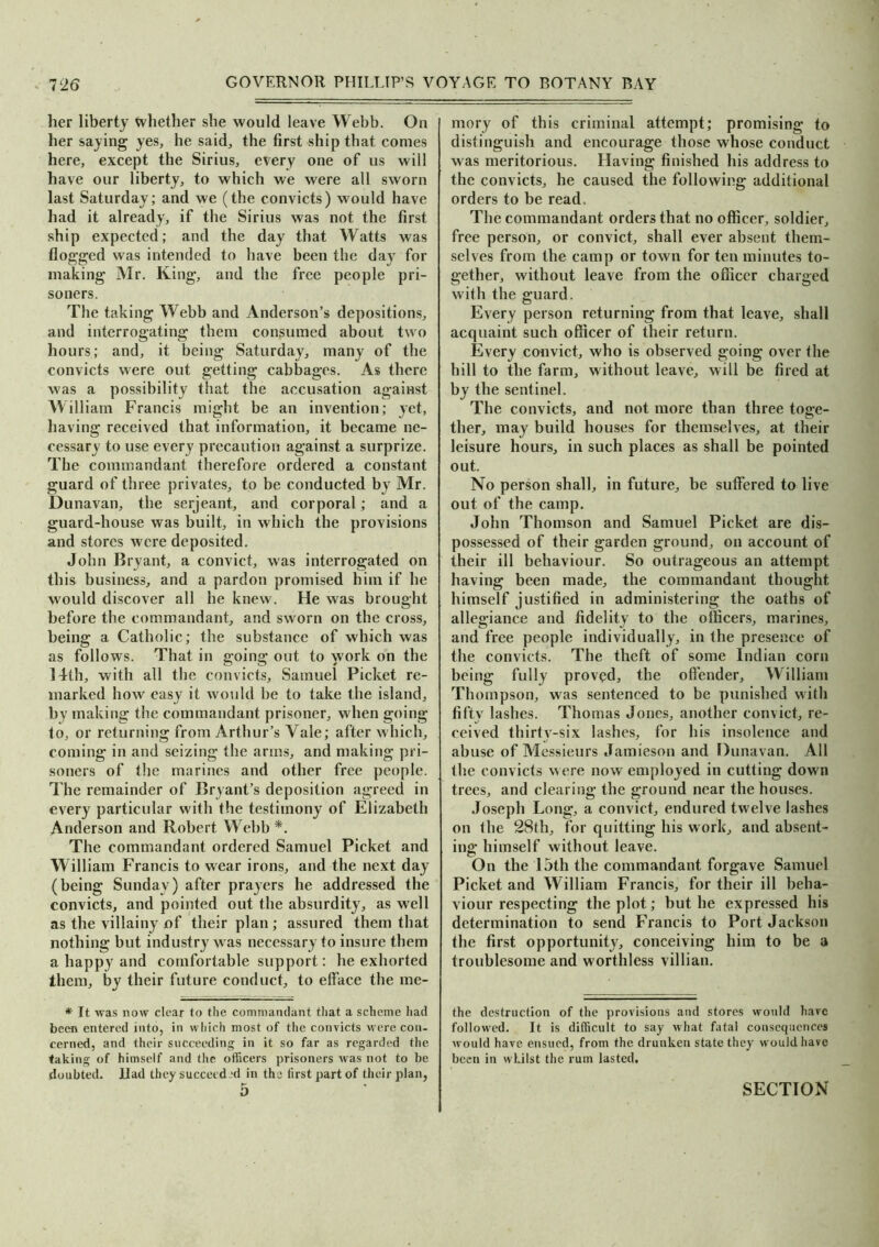 her liberty Whether she would leave Webb. On her saying yes, he said, the first ship that comes here, except the Sirius, every one of us will have our liberty, to which we were all sworn last Saturday; and we (the convicts) would have had it already, if the Sirius was not the first ship expected; and the day that Watts was flogged was intended to have been the day for making Mr. King, and the free people pri- soners. The taking Webb and Anderson’s depositions, and interrogating them consumed about two hours; and, it being Saturday, many of the convicts were out getting cabbages. As there was a possibility that the accusation against William Francis might be an invention; yet, having received that information, it became ne- cessary to use every precaution against a surprize. The commandant therefore ordered a constant guard of three privates, to be conducted by Mr. Dunavan, the serjeant, and corporal; and a guard-house was built, in which the provisions and stores were deposited. John Bryant, a convict, was interrogated on this business, and a pardon promised him if he would discover all he knew. He was brought before the commandant, and sworn on the cross, being a Catholic; the substance of which was as follows. That in going out to work on the 14th, with all the convicts, Samuel Picket re- marked how easy it would be to take the island, by making the commandant prisoner, when going to, or returning from Arthur’s Yale; after which, coming in and seizing the arms, and making pri- soners of the marines and other free people. The remainder of Bryant’s deposition agreed in every particular with the testimony of Elizabeth Anderson and Robert Webb *. The commandant ordered Samuel Picket and W illiam Francis to wear irons, and the next day (being Sunday) after prayers he addressed the convicts, and pointed out the absurdity, as well as the villainy of their plan ; assured them that nothing but industry was necessary to insure them a happy and comfortable support: he exhorted them, by their future conduct, to efface the me- * It was now clear to the commandant that a scheme had been entered into, in which most of the convicts were con- cerned, and their succeeding in it so far as regarded the taking of himself and the officers prisoners was not to be doubted, llad they succeed'd in the first part of their plan, mory of this criminal attempt; promising to distinguish and encourage those whose conduct was meritorious. Having finished his address to the convicts, he caused the following additional orders to be read. The commandant orders that no officer, soldier, free person, or convict, shall ever absent them- selves from the camp or town for ten minutes to- gether, without leave from the officer charged with the guard. Every person returning from that leave, shall acquaint such officer of their return. Every convict, who is observed going over the hill to the farm, without leave, will be fired at by the sentinel. The convicts, and not more than three toge- ther, may build houses for themselves, at their leisure hours, in such places as shall be pointed out. No person shall, in future, be suffered to live out of the camp. John Thomson and Samuel Picket are dis- possessed of their garden ground, on account of their ill behaviour. So outrageous an attempt having been made, the commandant thought, himself justified in administering the oaths of allegiance and fidelity to the officers, marines, and free people individually, in the presence of the convicts. The theft of some Indian corn being fully proved, the offender, William Thompson, was sentenced to be punished with fifty lashes. Thomas Jones, another convict, re- ceived thirty-six lashes, for his insolence and abuse of Messieurs Jamieson and Dunavan. All the convicts were now employed in cutting down trees, and clearing the ground near the houses. Joseph Long, a convict, endured twelve lashes on the 28th, for quitting his work, and absent- ing himself without leave. On the 15th the commandant forgave Samuel Picket and William Francis, for their ill beha- viour respecting the plot; but he expressed his determination to send Francis to Port Jackson the first opportunity, conceiving him to be a troublesome and worthless villian. the destruction of the provisions and stores would hare followed. It is difficult to say what fatal consequences would have ensued, from the drunken state they would have been in whilst the rum lasted.