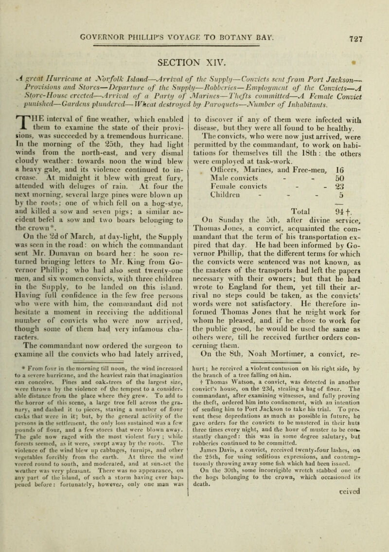 SECTION XIV. • 4 great Hurricane at Norfolk Island—Arrival of the Supply—Convicts sent from Port Jackson—- Provisions and Stores—Departure of the Supply—Robberies—Employment of the Convicts—A Store-House erected—Arrival of a Party of Marines—Thefts committed—A Female Convict punished—Gardens plundered—Wheat destroyed by Paroquets—Number of Inhabitants. TIIE interval of fine weather, which enabled them to examine the state of their provi- sions, was succeeded by a tremendous hurricane. In the morning of the 25th, they had light winds from the north-east, and very dismal cloudy weather: towards noon the wind blew a heavy gale, and its violence continued to in- crease. At midnight it blew with great fury, attended with deluges of rain. At four the next morning, several large pines were blown up by the roots; one of which fell on a hog-stye, and killed a sow and seven pigs; a similar ac- cident befel a sow and two boars belonging to the crown*. On the 2d of March, at day-light, the Supply was seen in the road: on which the commandant sent Mr. Dunavan on board her: he soon re- turned bringing letters to Mr. King from Go- vernor Phillip; who had also sent twenty-one men, and six women convicts, w ith three children in the Supply, to be landed on this island. Having full confidence in the few free persons who were with him, the commandant did not hesitate a moment in receiving the additional number of convicts who were now arrived, though some of them had very infamous cha- racters. The commandant now ordered the surgeon to examine all the convicts who had lately arrived. to discover if any of them were infected with disease, but they were all found to be healthy. The convicts, who were now j ust arrived, were permitted by the commandant, to work on habi- tations for themselves till the 18th : the others were employed at task-work. Officers, Marines, and Free-men, 16 Male convicts - - 50 Female convicts - -23 Children 5 Total 94 f. On Sunday the 5th, after divine service, Thomas Jones, a convict, acquainted the com- mandant that the term of his transportation ex- pired that day. He had been informed by Go- vernor Phillip, that the different terms for which the convicts were sentenced was not known, as the masters of the transports had left the papers necessary with their owners; but that he had wrote to England for them, yet till their ar- rival no steps could be taken, as the convicts’ w ords were not satisfactory. He therefore in- formed Thomas Jones that he might work for whom he pleased, and if he chose to work for the public good, he would be used the same as others were, till he received further orders con- cerning them. On the 8th, Noah Mortimer, a convict, re- * From four in the morning till noon, the wind increased to a severe hurricane, and the heaviest rain that imagination can conceive. Pines and oak-trees of the largest size, were thrown by the violence of the tempest to a consider- able distance from the place where they grew. To add to the horror of this scene, a large tree fell across the gra- nary, and dashed it to pieces, staving a number of flour casks that were in it; but, by the general activity of the persons in the settlement, the only loss sustained was a few pounds of flour, and a few stores that were blown away. The gale now raged with the most violent fury ; while forests seemed, as it were, swept away by the roots. The violence of the wind blew up cabbages, turnips, and other vegetables forcibly from the earth. At three the wind veered round to south, and moderated, and at sun-set the weather was very pleasant. There was no appearance, on any part of the island, of such a storm having ever hap- pened before: fortunately, however, only one man was hurt; he received a violent contusion on his right side, by the branch of a tree falling on him. + Thomas Watson, a convict, was detected in another convict’s house, on the 23d, stealing a bag of flour. The commandant, after examining witnesses, and fully proving the theft, ordered him into confinement, with an intention of sending him to Port Jackson to take his trial. To pre- vent these depredations as much as possible in future, he gave orders for the convicts to be mustered in their huts three times every night, and the hour of muster to be con- stantly changed: this was in some degree salutary, but robberies continued to be committed. James Davis, a convict, received twenty-four lashes, on the 25th, for using seditious expressions, and contemp- tuously throwing away some fish which had been issued. On the 30th, some incorrigible wrretch stabbed one of the hogs belonging to the crown, which occasioned its death. ceived