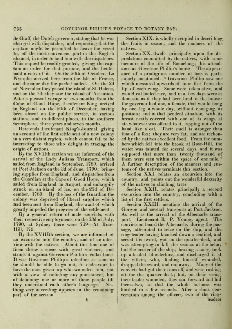 de Graff, the Dutch governor, stating that he was charged with dispatches, and requesting that the captain might be permitted to heave the vessel to, off the most convenient port in the English channel, in order to land him with the dispatches. This request he readily granted, giving the cap- tain an order for that purpose, and the lieute- nant a copy of it. On the 20th of October, La Nvmphe arrived here from the Isle of France, and the same day the packet sailed. On the 2d of November they passed the island of St. Helena, and on the 7th they saw the island of Ascension. After a pleasant voyage of two months from the Cape of Good Hope, Lieutenant King arrived in England on the 20th of December, having been absent on the public service, in various stations, and in different places, in the southern hemisphere, three years and seven months. Here ends Lieutenant King’s Journal, giving an account of the first settlement of a new colony in a very distant region, which cannot fail to be interesting to those who delight in tracing the origin of nations. By the XVIIth section we are informed of the arrival of the Lady Juliana Transport, which Sailed from England in September, 1789, arrived at Port Jackson on the 3d of June, 1790.; bring- ing supplies from England, and dispatches from the Guardian at the Cape of Good Hope, which sailed from England in August, and unhappily struck on an island of ice, on the 23d of De- cember, 1789. By the loss of the Guardian the colony was deprived of liberal supplies which bad been sent from England, the want of which greatly impeded the progress of the settlement. By a general return of male convicts, with their respective employments on the 23d of July, 1790, at Sydney there were 729—At Rose- Hill, 179. By the XVllIth section, we are informed of an excursion into the country, and of an inter- view with the natives. About this time one of them threw a spear with great violence, and struck it against Governor Phillip’s collar bone. It was Governor Phillip’s intention as soon as he should be able to go out, to endeavour to have the man given up who wounded him, not with a view of inflicting any punishment, but of detaining one or more of these people till they understood each other’s language. No- thing very interesting appears in the remaining part of the section. 5 Section XIX. is wholly occupied in descri bing the fruits in season, and the manners of the natives. Section XX. dwells principally upon the de- predations committed by the natives, w ith some memoirs of the life of Bannelong; his attend- ance at Governor Phillip’s house. The appear- ance of a prodigious number of bats is parti- cularly mentioned. “ Governor Phillip saw one which measured upwards of four feet from the tip of each wing. Some were taken alive, and would eat boiled rice, and in a few days were as domestic as if they had been bred in the house; the governor had one, a female, that w ould hang by one leg a whole day, w’ithout changing its position; and in that pendent situation, with its breast neatly covered with one of its wings, it ate whatever was offered to it, lapping out of the hand like a cat. Their smell is stronger than that of a fox; they are very fat, and are reckon- ed by the natives excellent food. From the num- bers which fell into the brook at Rose-Hill, the water was tainted for several days, and it w as supposed that more than twenty thousand of them were seen within the space of one mile.” A further description of the manners and cus- toms of the natives terminate this section. Section XXL relates an excursion into the country, and points out the wonderful dexterity of the natives in climbing trees. Section XXII. relates principally a second excursion into the country; concluding with a list of the first settlers. Section XXIII. mentions the arrival of the Gorgon and several transports at Port Jackson. As well as the arrival of the Albemarle trans- port. Lieutenant R P. Young, agent. The convicts on board the Albemarle, during the pas- sage, attempted to seize on the ship, and the ring-leader having knocked down a centinel, and seized his sword, got on the quarter-deck, and was attempting to kill the seaman at the helm; * but the master of the ship, hearing a noise, took up a loaded blunderbuss, and discharged it at the villain, who, finding himself wounded, dropped the sword, and ran away. Many of the convicts had got their irons off', and were rushing aft for the quarter-deck; but, on their seeing their leader wounded, they ran forw ard and hid themselves, so that the whole business was finished in a few seconds. After a short con- versation among the officers, two of the ring- leaders